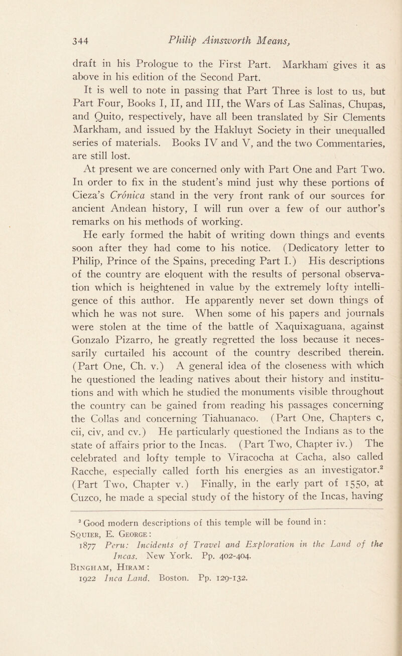 draft in his Prologue to the First Part. Markham gives it as above in his edition of the Second Part. It is well to note in passing that Part Three is lost to us, but Part Four, Books I, II, and III, the Wars of Las Salinas, Chupas, and Quito, respectively, have all been translated by Sir Clements Markham, and issued by the Hakluyt Society in their unequalled series of materials. Books IV and V, and the two Commentaries, are still lost. At present we are concerned only with Part One and Part Two. In order to fix in the student’s mind just why these portions of Cieza’s Cronica stand in the very front rank of our sources for ancient Andean history, I will run over a few of our author’s remarks on his methods of working. He early formed the habit of writing down things and events soon after they had come to his notice. (Dedicatory letter to Philip, Prince of the Spains, preceding Part I.) His descriptions of the country are eloquent with the results of personal observa¬ tion which is heightened in value by the extremely lofty intelli¬ gence of this author. He apparently never set down things of which he was not sure. When some of his papers and journals were stolen at the time of the battle of Xaquixaguana, against Gonzalo Pizarro, he greatly regretted the loss because it neces¬ sarily curtailed his account of the country described therein. (Part One, Ch. v.) A general idea of the closeness with which he questioned the leading natives about their history and institu¬ tions and with which he studied the monuments visible throughout the country can be gained from reading his passages concerning the Collas and concerning Tiahuanaco. (Part One, Chapters c, cii, civ, and cv.) Fie particularly questioned the Indians as to the state of affairs prior to the Incas. (Part Two, Chapter iv.) The celebrated and lofty temple to Viracocha at Cacha, also called Racche, especially called forth his energies as an investigator.2 (Part Two, Chapter v.) Finally, in the early part of 1550, at Cuzco, he made a special study of the history of the Incas, having 2 Good modern descriptions of this temple will be found in: Squier, E. George : 1877 Peru: Incidents of Travel and Exploration in the Land of the Incas. New York. Pp. 402-404. Bingham, Hiram : 1922 Inca Land. Boston. Pp. 129-132.