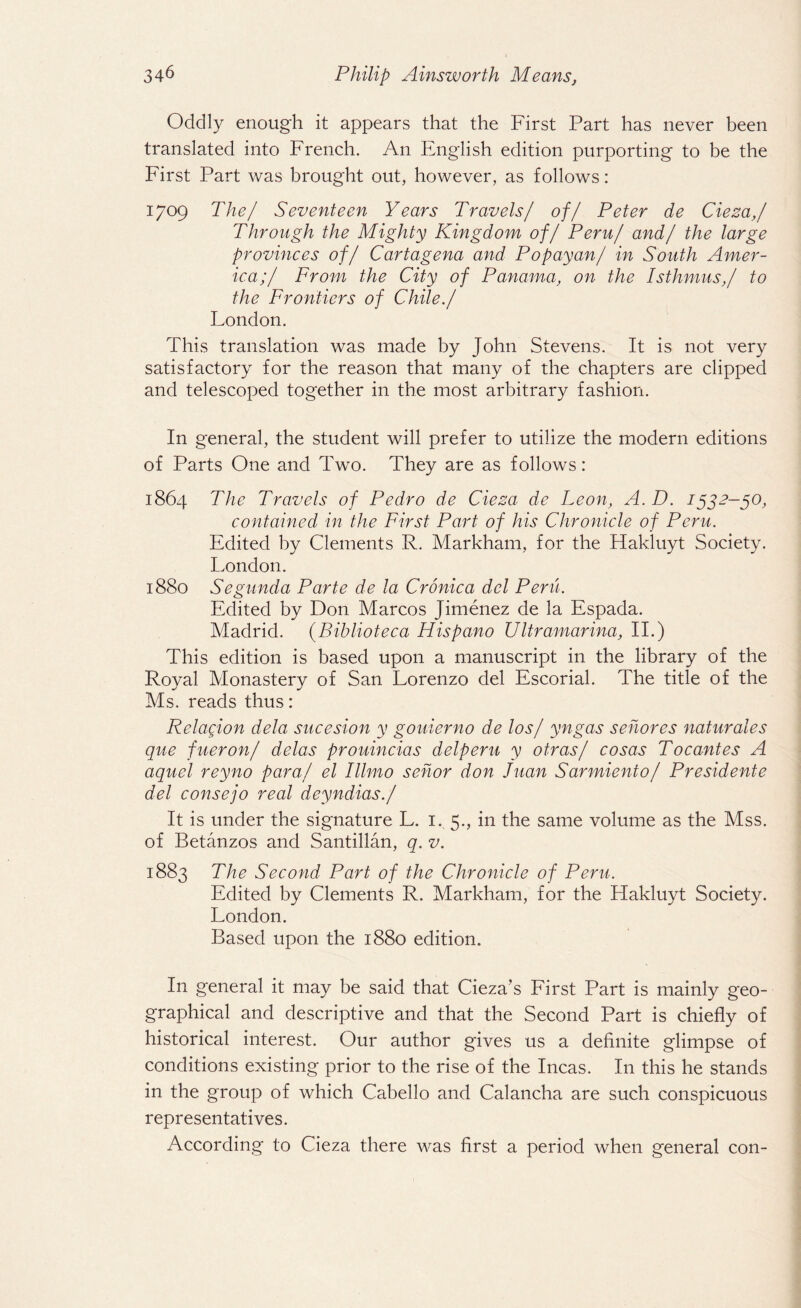 Oddly enough it appears that the First Part has never been translated into French. An English edition purporting to be the First Part was brought out, however, as follows: 1709 The/ Seventeen Years Travels/ of/ Peter de Cieza,/ Through the Mighty Kingdom of/ Peru/ and/ the large provinces of/ Cartagena and Popayan/ in South Amer¬ ica;/ From the City of Panama, on the Isthmus,/ to the Frontiers of Chile./ London. This translation was made by John Stevens. It is not very satisfactory for the reason that many of the chapters are clipped and telescoped together in the most arbitrary fashion. In general, the student will prefer to utilize the modern editions of Parts One and Two. They are as follows: 1864 The Travels of Pedro de Cieza de Leon, A.D. 1532-50, contained in the First Part of his Chronicle of Peru. Edited by Clements R. Markham, for the Hakluyt Society. London. 1880 Segunda Parte de la Cronica del Peru. Edited by Don Marcos Jimenez de la Espada. Madrid. (Biblioteca Hispano Ultramarina, II.) This edition is based upon a manuscript in the library of the Royal Monastery of San Lorenzo del Escorial. The title of the Ms. reads thus: Relacion dela sucesion y gouierno de los/ yngas senores naturales que fueron/ delas prouincias delperu y otras/ cosas Tocantes A aquel reyno para/ el Illmo sehor don Juan Sarmiento/ Presidente del consejo real deyndias./ It is under the signature L. 1. 5., in the same volume as the Mss. of Betanzos and Santillan, q. v. 1883 The Second Part of the Chronicle of Peru. Edited by Clements R. Markham, for the Hakluyt Society. London. Based upon the 1880 edition. In general it may be said that Cieza’s First Part is mainly geo¬ graphical and descriptive and that the Second Part is chiefly of historical interest. Our author gives us a definite glimpse of conditions existing prior to the rise of the Incas. In this he stands in the group of which Cabello and Calancha are such conspicuous representatives. According to Cieza there was first a period when general con-