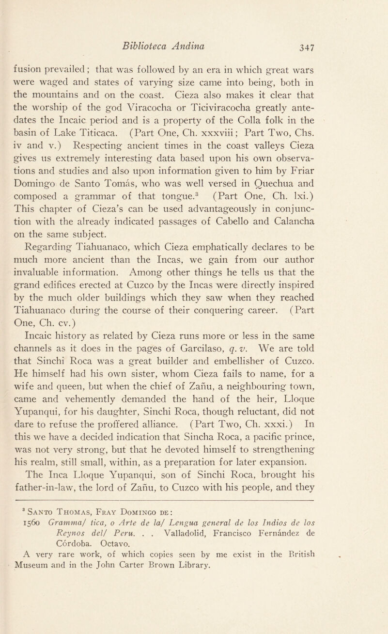 fusion prevailed; that was followed by an era in which great wars were waged and states of varying size came into being, both in the mountains and on the coast. Cieza also makes it clear that the worship of the god Viracocha or Ticiviracocha greatly ante¬ dates the Incaic period and is a property of the Colla folk in the basin of Lake Titicaca. (Part One, Ch. xxxviii; Part Two, Chs. iv and v.) Respecting ancient times in the coast valleys Cieza gives us extremely interesting data based upon his own observa¬ tions and studies and also upon information given to him by Friar Domingo de Santo Tomas, who was well versed in Quechua and composed a grammar of that tongue.3 (Part One, Ch. lxi.) This chapter of Cieza’s can be used advantageously in conjunc¬ tion with the already indicated passages of Cabello and Calancha on the same subject. Regarding Tiahuanaco, which Cieza emphatically declares to be much more ancient than the Incas, we gain from our author invaluable information. Among other things he tells us that the grand edifices erected at Cuzco by the Incas were directly inspired by the much older buildings which they saw when they reached Tiahuanaco during the course of their conquering career. (Part One, Ch. cv.) Incaic history as related by Cieza runs more or less in the same channels as it does in the pages of Garcilaso, q. v. We are told that Sinchi Roca was a great builder and embellisher of Cuzco. He himself had his own sister, whom Cieza fails to name, for a wife and queen, but when the chief of Zanu, a neighbouring town, came and vehemently demanded the hand of the heir, Lloque Yupanqui, for his daughter, Sinchi Roca, though reluctant, did not dare to refuse the proffered alliance. (Part Two, Ch. xxxi.) In this we have a decided indication that Sincha Roca, a pacific prince, was not very strong, but that he devoted himself to strengthening his realm, still small, within, as a preparation for later expansion. The Inca Lloque Yupanqui, son of Sinchi Roca, brought his father-in-law, the lord of Zanu, to Cuzco with his people, and they 3 Santo Thomas, Fray Domingo de: 1560 Gramma/ tica, 0 Arte de la/ Lengua general de los Indios de los Reynos del/ Peru. . . Valladolid, Francisco Fernandez de Cordoba. Octavo. A very rare work, of which copies seen by me exist in the British Museum and in the John Carter Brown Library.