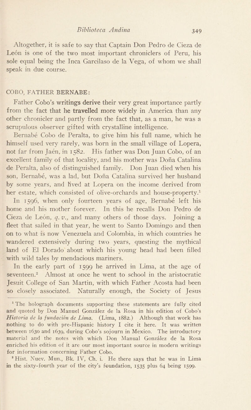 Altogether, it is safe to say that Captain Don Pedro de Cieza de Leon is one of the two most important chroniclers of Peru, his sole equal being the Inca Garcilaso de la Vega, of whom we shall speak in due course. COBO, FATHER BERNABE: Father Cobo’s writings derive their very great importance partly from the fact that he travelled more widely in America than any other chronicler and partly from the fact that, as a man, he was a scrupulous observer gifted with crystalline intelligence. Bernabe Cobo de Peralta, to give him his full name, which he himself used very rarely, was born in the small village of Lopera, not far from Jaen, in 1582. His father was Don Juan Cobo, of an excellent family of that locality, and his mother was Doha Catalina de Peralta, also of distinguished family. Don Juan died when his son, Bernabe, was a lad, but Doha Catalina survived her husband by some years, and lived at Lopera on the income derived from her estate, which consisted of olive-orchards and house-property.1 In 1596, when only fourteen years of age, Bernabe left his home and his mother forever. In this he recalls Don Pedro de Cieza de Leon, q. v., and many others of those days. Joining a fleet that sailed in that year, he went to Santo Domingo and then on to what is now Venezuela and Colombia, in which countries he wandered extensively during two years, questing the mythical land of El Dorado about which his young head had been filled with wild tales by mendacious mariners. In the early part of 1599 he arrived in Lima, at the age of seventeen.2 Almost at once he went to school in the aristocratic Jesuit College of San Martin, with which Father Acosta had been so closely associated. Naturally enough, the Society of Jesus 1 The holograph documents supporting these statements are fully cited and quoted by Don Manuel Gonzalez de la Rosa in his edition of Cobo’s Historia de la fundacion de Lima. (Lima, 1882.) Although that work has nothing to do with pre-Hispanic history I cite it here. It was written between 1630 and 1639, during Cobo’s sojourn in Mexico. The introductory material and the notes with which Don Manual Gonzalez de la Rosa enriched his edition of it are our most important source in modern writings for information concerning Father Cobo. 2 Hist. Nuev. Mun., Bk. IV, Ch. i. He there says that he was in Lima in the sixty-fourth year of the city’s foundation, 1535 plus 64 being 1599.