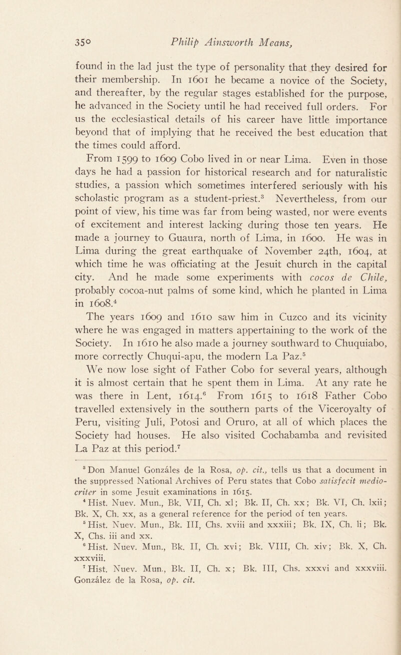 found in the lad just the type of personality that they desired for their membership. In 1601 he became a novice of the Society, and thereafter, by the regular stages established for the purpose, he advanced in the Society until he had received full orders. For us the ecclesiastical details of his career have little importance beyond that of implying that he received the best education that the times could afford. From 1599 1609 Coho lived in or near Lima. Even in those days he had a passion for historical research and for naturalistic studies, a passion which sometimes interfered seriously with his scholastic program as a student-priest.3 Nevertheless, from our point of view, his time was far from being wasted, nor were events of excitement and interest lacking during those ten years. He made a journey to Guaura, north of Lima, in 1600. He was in Lima during the great earthquake of November 24th, 1604, at which time he was officiating at the Jesuit church in the capital city. And he made some experiments with cocos dc Chile, probably cocoa-nut palms of some kind, which he planted in Lima in 1608.4 The years 1609 and 1610 saw him in Cuzco and its vicinity where he was engaged in matters appertaining to the work of the Society. In 1610 he also made a journey southward to Chuquiabo, more correctly Chuqui-apu, the modern La Paz.5 We now lose sight of Father Cobo for several years, although it is almost certain that he spent them in Lima. At any rate he was there in Lent, 1614.6 From 1615 to 1618 Father Cobo travelled extensively in the southern parts of the Viceroyalty of Peru, visiting Juli, Potosi and Oruro, at all of which places the Society had houses. He also visited Cochabamba and revisited La Paz at this period.7 3 Don Manuel Gonzales de la Rosa, op. cit., tells us that a document in the suppressed National Archives of Peru states that Cobo satis fecit medio- criter in some Jesuit examinations in 1615. 4 Hist. Nuev. Mun, Bk. VII, Ch. xl; Bk. II, Ch. xx; Bk. VI, Ch. Ixii; Bk. X, Ch. xx, as a general reference for the period of ten years. 5 Hist. Nuev. Mun., Bk. Ill, Chs. xviii and xxxiii; Bk. IX, Ch. li; Bk. X, Chs. iii and xx. 6 Hist. Nuev. Mun., Bk. II, Ch. xvi; Bk. VIII, Ch. xiv; Bk. X, Ch. xxxviii. 7 Hist. Nuev. Mun., Bk. II, Ch. x; Bk. Ill, Chs. xxxvi and xxxviii. Gonzalez de la Rosa, op. cit.