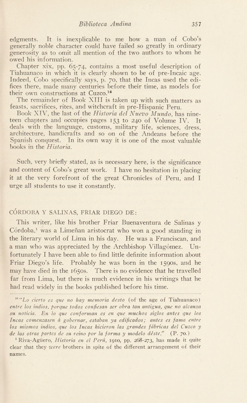 edgments. It is inexplicable to me how a man of Cobo’s generally noble character could have failed so greatly in ordinary generosity as to omit all mention of the two authors to whom he owed his information. Chapter xix, pp. 65-74, contains a most useful description of Tiahuanaco in which it is clearly shown to be of pre-Incaic age. Indeed, Cobo specifically says, p. 70, that the Incas used the edi¬ fices there, made many centuries before their time, as models for their own constructions at Cuzco.16 The remainder of Book XIII is taken up with such matters as feasts, sacrifices, rites, and witchcraft in pre-Hispanic Peru. Book XIV, the last of the Historia del Nuevo Mundo, has nine¬ teen chapters and occupies pages 153 to 240 of Volume IV. It deals with the language, customs, military life, sciences, dress, architecture, handicrafts and so on of the Andeans before the Spanish conquest. In its own way it is one of the most valuable books in the Historia. Such, very briefly stated, as is necessary here, is the significance and content of Cobo's great work. I have no hesitation in placing it at the very forefront of the great Chronicles of Peru, and I urge all students to use it constantly. CORDOBA Y SALINAS, FRIAR DIEGO DE: This writer, like his brother Friar Buenaventura de Salinas y Cordoba,* 1 was a Limenan aristocrat who won a good standing in the literary world of Lima in his day. He was a Franciscan, and a man who was appreciated by the Archbishop Villagomez. Un¬ fortunately I have been able to find little definite information about Friar Diego’s life. Probably he was born in the 1590s, and he may have died in the 1650s. There is no evidence that he travelled far from Lima, but there is much evidence in his writings that he had read widely in the books published before his time. v'“Lo cierto es quc no hay memoria dcsto (of the age of Tiahuanaco) entre los indios, porque todos confiesan ser obra tan antigua, que no alcanza su noticia. En lo que conforman es en que muchos siglos antes que los Incas comenzasen d gobernar, estaban ya edificados; antes es fama entre los mismos indios, que los Incas hicieron las grandes fabricas del Cuzco y de las otras partes de su reino por la forma y modelo deste.” (P. 70.) 1 Riva-Agiiero, Historia en cl Peru, 1910, pp. 268-273, has made it quite clear that they were brothers in spite of the different arrangement of their names.