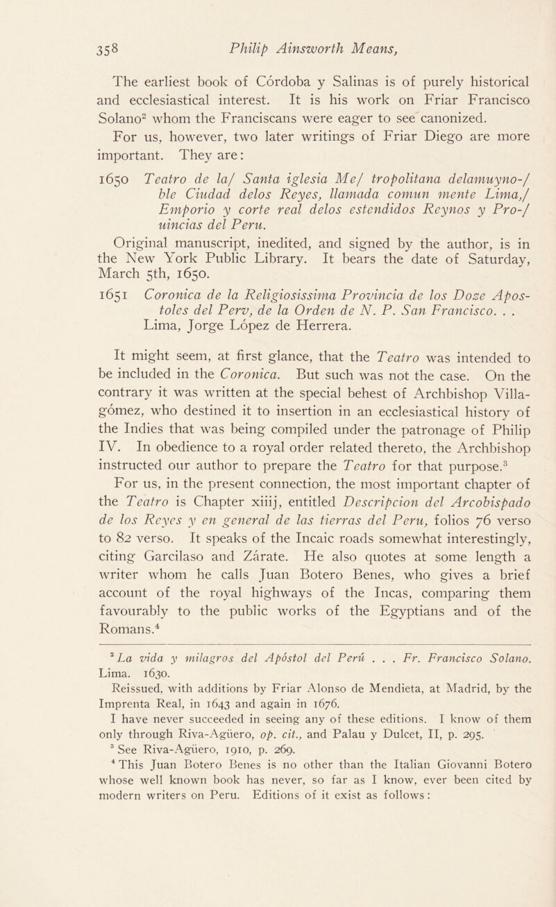 The earliest book of Cordoba y Salinas is of purely historical and ecclesiastical interest. It is his work on Friar Francisco Solano2 whom the Franciscans were eager to see canonized. For us, however, two later writings of Friar Diego are more important. They are: 1650 Teatro de la/ Santa iglesia Me/ tropolitana delamuyno-/ hie Ciudad delos Reyes, llamada comun mente Lima,/ Emporio y corte real delos estendidos Reynos y Pro-/ uincias del Peru. Original manuscript, inedited, and signed by the author, is in the New York Public Library. It bears the date of Saturday, March 5th, 1650. 1651 Coronica de la Religiosissima Provincia de los Doze Apos- toles del Perv, de la Orden de N. P. San Francisco. . . Lima, Jorge Lopez de Herrera. It might seem, at first glance, that the Teatro was intended to be included in the Coronica. But such was not the case. On the contrary it was written at the special behest of Archbishop Villa¬ gomez, who destined it to insertion in an ecclesiastical history of the Indies that was being compiled under the patronage of Philip IV. In obedience to a royal order related thereto, the Archbishop instructed our author to prepare the Teatro for that purpose.3 For us, in the present connection, the most important chapter of the Teatro is Chapter xiiij, entitled Descrip cion del Arcobispado de los Reyes y en general de las tierras del Peru, folios 76 verso to 82 verso. It speaks of the Incaic roads somewhat interestingly, citing Garcilaso and Zarate. He also quotes at some length a writer whom he calls Juan Botero Benes, who gives a brief account of the royal highways of the Incas, comparing them favourably to the public works of the Egyptians and of the Romans.4 2 La Ada y milagros del Apostol del Peru . . . Fr. Francisco Solano. Lima. 1630. Reissued, with additions by Friar Alonso de Mendieta, at Madrid, by the Imprenta Real, in 1643 and again in 1676. I have never succeeded in seeing any of these editions. I know of them only through Riva-Agiiero, op. cit., and Palau y Dulcet, II, p. 295. 3 See Riva-AgiierO', 1910, p. 269. 4 This Juan Botero Benes is no other than the Italian Giovanni Botero whose well known book has never, so far as I know, ever been cited by modern writers on Peru. Editions of it exist as follows :