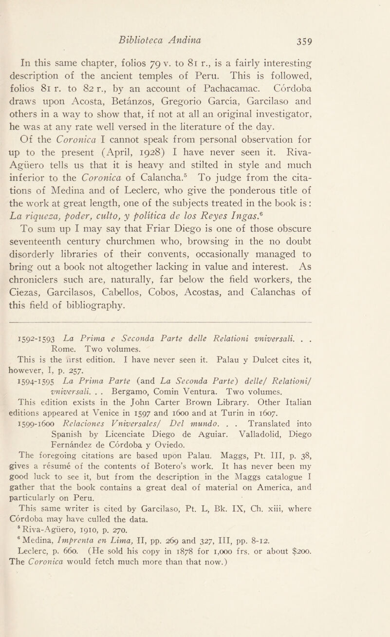 In this same chapter, folios 79 v. to 81 r., is a fairly interesting description of the ancient temples of Peru. This is followed, folios 81 r. to 82 r., by an account of Pachacamac. Cordoba draws upon Acosta, Betanzos, Gregorio Garcia, Garcilaso and others in a way to show that, if not at all an original investigator, he was at any rate well versed in the literature of the day. Of the Coronica I cannot speak from personal observation for up to the present (April, 1928) I have never seen it. Riva- Agiiero tells us that it is heavy and stilted in style and much inferior to the Coronica of Calancha.* I * * * 5 6 To judge from the cita¬ tions of Medina and of Leclerc, who give the ponderous title of the work at great length, one of the subjects treated in the book is: La riqueza, poder, culto, y politica de los Reyes IngasP To sum up I may say that Friar Diego is one of those obscure seventeenth century churchmen who, browsing in the no doubt disorderly libraries of their convents, occasionally managed to bring out a book not altogether lacking in value and interest. As chroniclers such are, naturally, far below the field workers, the Ciezas, Garcilasos, Cabellos, Cobos, Acostas, and Calanchas of this field of bibliography. 1592-1593 La Prima e Seconda Parte delle Relationi vniversali. . . Rome. Two volumes. This is the hrst edition. I have never seen it. Palau y Dulcet cites it, however, I, p. 257. I594_I595 La Prima Parte (and La Seconda Parte) delle/ Relationi/ vniversali. . . Bergamo, Comin Ventura. Two volumes. This edition exists in the John Carter Brown Library. Other Italian editions appeared at Venice in 1597 and 1600 and at Turin in 1607. 1599-1600 Relaciones Vniversales/ Del mundo. . . Translated into Spanish by Licenciate Diego de Aguiar. Valladolid, Diego Fernandez de Cordoba y Oviedo. The foregoing citations are based upon Palau. Maggs, Pt. Ill, p. 38, gives a resume of the contents of Botero’s work. It has never been my good luck to see it, but from the description in the Maggs catalogue I gather that the book contains a great deal of material on America, and particularly on Peru. This same writer is cited by Garcilaso, Pt. L, Bk. IX, Ch. xiii, where Cordoba may have culled the data. 6 Riva-Aguero, 1910, p. 270. 6 Medina, Imprenta en Lima, II, pp. 269 and 327, III, pp. 8-12. Leclerc, p. 660. (He sold his copy in 1878 for 1,000 frs. or about $200. The Coronica would fetch much more than that now.)