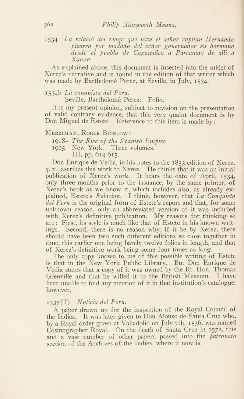 1534 La relacio del viage que hizo el sehor capitan Hernando pizarro por madado del sehor gouernador su hermano desde el pueblo de Caxamalca a Parcamay de alii a Xauxa. As explained above, this document is inserted into the midst of Xerez’s narrative and is found in the edition of that writer which was made by Bartholome Perez, at Seville, in July, 1534. 1534b La conquista del Peru. Seville, Bartholome Perez. Folio. It is my present opinion, subject to revision on the presentation of valid contrary evidence, that this very quaint document is by Don Miguel de Estete. Reference to this item is made by: Merriman, Roger Bigelow: 1918- The Rise of the Spanish Empire. 1925 New York. Three volumes. Ill, pp. 614-615. Don Enrique de Vedia, in his notes to the 1853 edition of Xerez, q. v., ascribes this work to Xerez. He thinks that it was an initial publication of Xerez’s work. It bears the date of April, 1534, only three months prior to the issuance, by the same printer, of Xerez’s book as we know it, which includes also, as already ex¬ plained, Estete’s Relacion. I think, however, that La Conquista del Peru is the original form of Estete’s report and that, for some unknown reason, only an abbreviated version of it was included with Xerez’s definitive publication. My reasons for thinking so are: First, its style is much like that of Estete in his known writ¬ ings. Second, there is no reason why, if it be by Xerez, there should have been two such different editions so close together in time, this earlier one being barely twelve folios in length, and that of Xerez’s definitive work being some four times as long. The only copy known to me of this possible writing of Estete is that in the New York Public Library. But Don Enrique de Vedia states that a copy of it was owned by the Rt. Hon. Thomas Grenville and that he willed it to the British Museum. I have been unable to find any mention of it in that institution’s catalogue, however. 1535 (?) Noticia del Peru. A paper drawn up for the inspection of the Royal Council of the Indies. It was later given to Don Alonso de Santa Cruz who, by a Royal order given at Valladolid on July 7th, 1536, was named Cosmographer Royal. On the death of Santa Cruz in 1572> this and a vast number of other papers passed into the patronato section of the Archives of the Indies, where it now is.