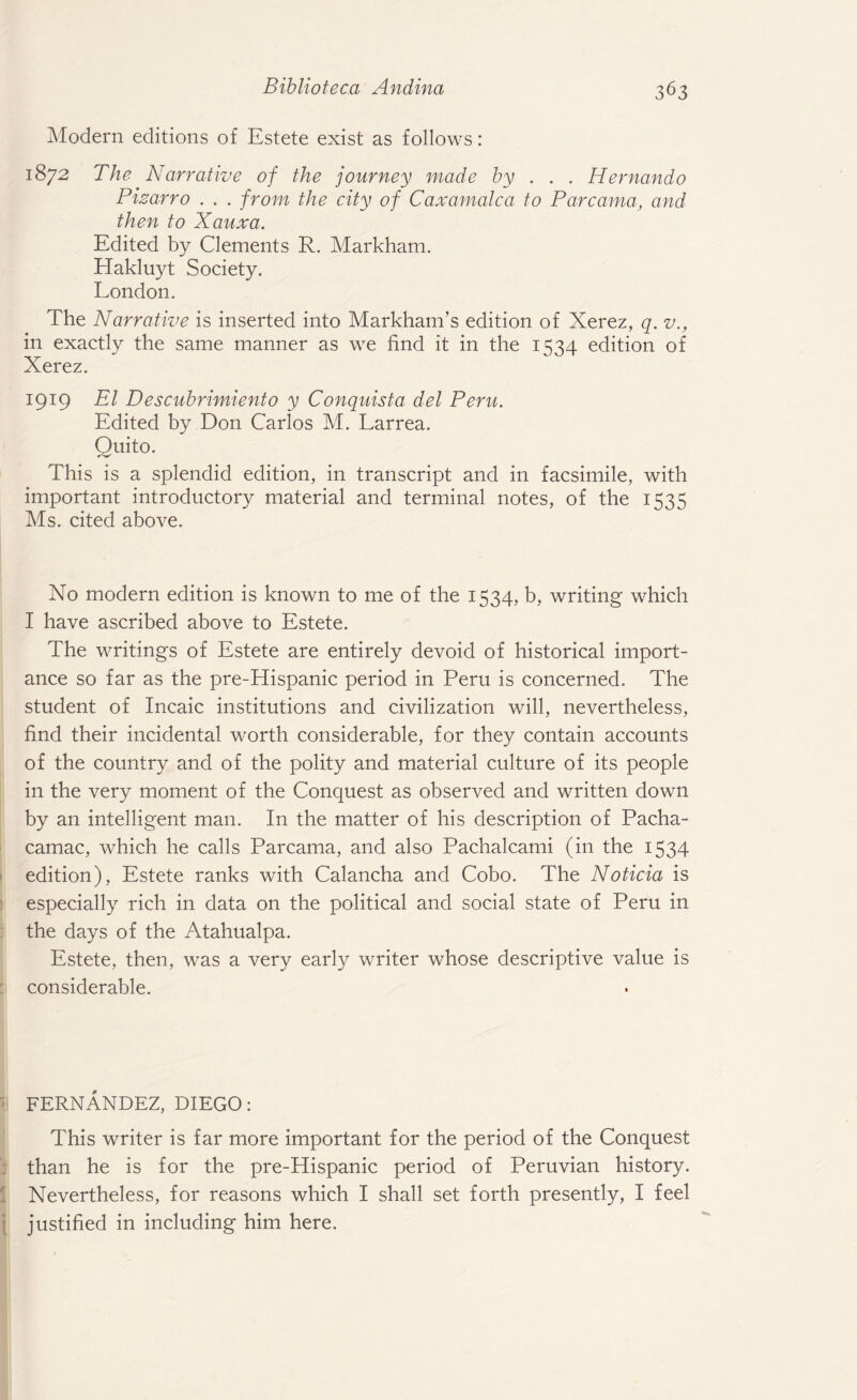 Modern editions of Estete exist as follows: 1872 The Narrative of the journey made by . . . Hernando Pizarro . . . from the city of Caxamalca to Parcama, and then to Xauxa. Edited by Clements R. Markham. Hakluyt Society. London. The Narrative is inserted into Markham’s edition of Xerez, q. v., in exactly the same manner as we find it in the 1534 edition of Xerez. 1919 El Descubrimiento y Conquista del Peru. Edited by Don Carlos M. Larrea. Ouito. This is a splendid edition, in transcript and in facsimile, with important introductory material and terminal notes, of the 1535 Ms. cited above. No modern edition is known to me of the 1534, b, writing which I have ascribed above to Estete. The writings of Estete are entirely devoid of historical import¬ ance so far as the pre-Hispanic period in Peru is concerned. The student of Incaic institutions and civilization will, nevertheless, find their incidental worth considerable, for they contain accounts of the country and of the polity and material culture of its people in the very moment of the Conquest as observed and written down by an intelligent man. In the matter of his description of Pacha- camac, which he calls Parcama, and also Pachalcami (in the 1534 edition), Estete ranks with Calancha and Cobo. The Noticia is especially rich in data on the political and social state of Peru in the days of the Atahualpa. Estete, then, was a very early writer whose descriptive value is considerable. FERNANDEZ, DIEGO: This writer is far more important for the period of the Conquest than he is for the pre-Hispanic period of Peruvian history. Nevertheless, for reasons which I shall set forth presently, I feel justified in including him here.