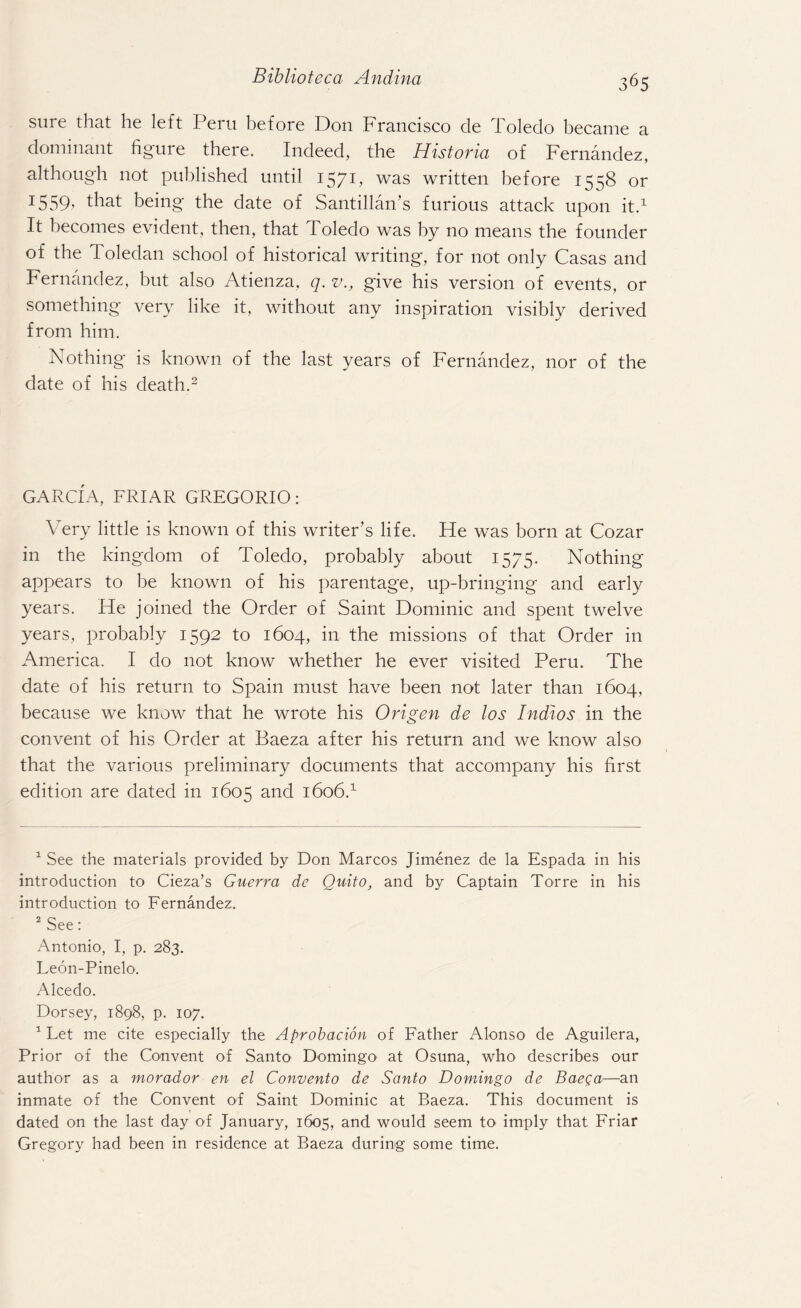 sure that he left Peru before Don Francisco cle Toledo became a dominant figure there. Indeed, the Historia of Fernandez, although not published until 1571, was written before 1558 or 1559' that being the date of Santillan’s furious attack upon it.1 It becomes evident, then, that Toledo was by no means the founder of the Toledan school of historical writing, for not only Casas and Fernandez, but also Atienza, q. v., give his version of events, or something very like it, without any inspiration visibly derived from him. Nothing is known of the last years of Fernandez, nor of the date of his death.2 GARCIA, FRIAR GREGORIO: Very little is known of this writer’s life. He was born at Cozar in the kingdom of Toledo, probably about 1575. Nothing appears to be known of his parentage, up-bringing and early years. He joined the Order of Saint Dominic and spent twelve years, probably 1592 to 1604, in the missions of that Order in America. I do not know whether he ever visited Peru. The date of his return to Spain must have been not later than 1604, because we know that he wrote his Origen de los Indios in the convent of his Order at Baeza after his return and we know also that the various preliminary documents that accompany his first edition are dated in 1605 and 1606.1 1 See the materials provided by Don Marcos Jimenez de la Espada in his introduction to Cieza’s Guerra de Quito, and by Captain Torre in his introduction to Fernandez. 2 See: Antonio, I, p. 283. Leon-Pinelo. Alcedo. Dorsey, 1898, p. 107. 1 Let me cite especially the Aprobacion of Father Alonso de Aguilera, Prior of the Convent of Santo Domingo at Osuna, who describes our author as a morador en el Convento de Santo Domingo de Baega—an inmate of the Convent of Saint Dominic at Baeza. This document is dated on the last day of January, 1605, and would seem to imply that Friar Gregory had been in residence at Baeza during some time.