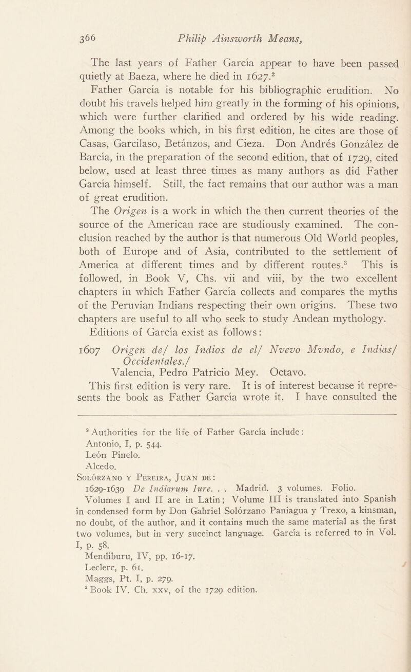 The last years of Father Garda appear to have been passed quietly at Baeza, where he died in 1627.2 Father Garcia is notable for his bibliographic erudition. No doubt his travels helped him greatly in the forming of his opinions, which were further clarified and ordered by his wide reading. Among the books which, in his first edition, he cites are those of Casas, Garcilaso, Betanzos, and Cieza. Don Andres Gonzalez de Barcia, in the preparation of the second edition, that of 1729, cited below, used at least three times as many authors as did Father Garcia himself. Still, the fact remains that our author was a man of great erudition. The Origen is a work in which the then current theories of the source of the American race are studiously examined. The con¬ clusion reached by the author is that numerous Old World peoples, both of Europe and of Asia, contributed to the settlement of America at different times and by different routes.3 This is followed, in Book V, Chs. vii and viii, by the two excellent chapters in which Father Garcia collects and compares the myths of the Peruvian Indians respecting their own origins. These two chapters are useful to all who seek to study Andean mythology. Editions of Garcia exist as follows: 1607 Origen de/ los Indios de el/ Nvevo Mvndo, e Indias/ Occidentales./ Valencia, Pedro Patricio Mey. Octavo. This first edition is very rare. It is of interest because it repre¬ sents the book as Father Garcia wrote it. I have consulted the 3 Authorities for the life of Father Garcia include: Antonio, I, p. 544. Leon Pinelo. Alcedo. SOLORZANO Y PEREIRA, JuAN DE ! 1629-1639 De Indiarum lure. . . Madrid. 3 volumes. Folio. Volumes I and II are in Latin; Volume III is translated into Spanish in condensed form by Don Gabriel Solorzano Paniagua y Trexo, a kinsman, no doubt, of the author, and it contains much the same material as the first two volumes, but in very succinct language. Garcia is referred to in Vol. I, p. 58. Mendiburu, IV, pp. 16-17. Leclerc, p. 61. Maggs, Pt. I, p. 279. 3 Book IV. Ch. xxv, of the 1729 edition.