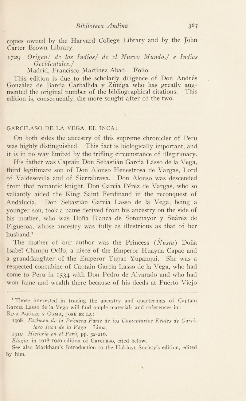 copies owned by the Harvard College Library and by the John Carter Brown Library. 1729 Origen/ de los Indios/ de el Nuevo Mundo,/ e Indias Occidentales./ Madrid, Francisco Martinez Abad. Folio. This edition is due to the scholarly diligence of Don Andres Gonzalez de Barcia Carballida y Zuniga who has greatly aug¬ mented the original number of the bibliographical citations. This edition is, consequently, the more sought after of the two. GARCILASO DE LA VEGA, EL INCA: On both sides the ancestry of this supreme chronicler of Peru was highly distinguished. This fact is biologically important, and it is in no way limited by the trifling circumstance of illegitimacy. His father was Captain Don Sebastian Garcia Lasso de la Vega, third legitimate son of Don Alonso Henestrosa de Vargas, Lord of Valdesevilla and of Sierrabrava. Don Alonso was descended from that romantic knight, Don Garcia Perez de Vargas, who so valiantly aided the King Saint Ferdinand in the reconquest of Andalucia. Don Sebastian Garcia Lasso de la Vega, being a younger son, took a name derived from his ancestry on the side of his mother, who was Doha Blanca de Sotomayor y Suarez de Figueroa, whose ancestry was fully as illustrious as that of her husband.1 The mother of our author was the Princess (Nusta) Doha Isabel Chimpu Ocllo, a niece of the Emperor Huayna Capac and a granddaughter of the Emperor Tupac Yupanqui. She was a respected concubine of Captain Garcia Lasso de la Vega, who had come to Peru in 1534 with Don Pedro de Alvarado and who had won fame and wealth there because of his deeds at Puerto Viejo 1 Those interested in tracing the ancestry and quarterings of Captain Garcia Lasso de la Vega will find ample materials and references in: Riva-Aguero y Osma, Jose de la : 1908 Examen de la Primera Parte de los Comentarios Reales de Garci- laso Inca de la Vega. Lima. 1910 Historia en el Pent, pp. 32-216. Elogio, in 1918-1920 edition of Garcilaso, cited below. See also Markham’s Introduction to the Hakluyt Society’s edition, edited by him.