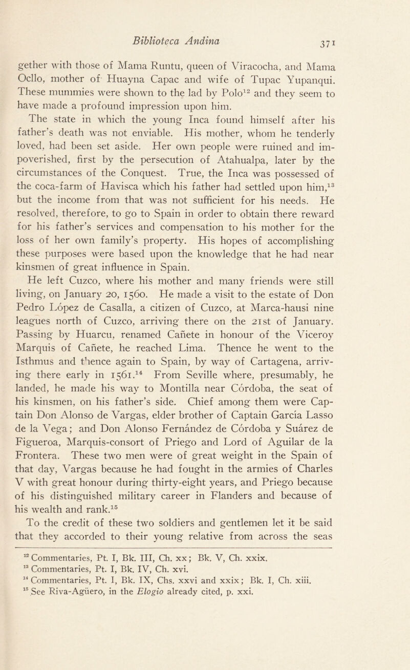 3 7i gether with those of Mama Runtu, queen of Viracocha, and Mama Ocllo, mother of' Huayna Capac and wife of Tupac Yupanqui. These mummies were shown to the lad by Polo12 and they seem to have made a profound impression upon him. The state in which the young Inca found himself after his father's death was not enviable. His mother, whom he tenderly loved, had been set aside. Her own people were ruined and im¬ poverished, first by the persecution of Atahualpa, later by the circumstances of the Conquest. True, the Inca was possessed of the coca-farm of Havisca which his father had settled upon him,13 but the income from that was not sufficient for his needs. He resolved, therefore, to go to Spain in order to obtain there reward for his father’s services and compensation to his mother for the loss of her own family’s property. His hopes of accomplishing these purposes were based upon the knowledge that he had near kinsmen of great influence in Spain. He left Cuzco, where his mother and many friends were still living, on January 20, 1560. He made a visit to the estate of Don Pedro Lopez de Casalla, a citizen of Cuzco, at Marca-hausi nine leagues north of Cuzco, arriving there on the 21st of January. Passing by Huarcu, renamed Canete in honour of the Viceroy Marquis of Canete, he reached Lima. Thence he went to the Isthmus and thence again to Spain, by way of Cartagena, arriv¬ ing there early in 1561.14 From Seville where, presumably, he landed, he made his way to Montilla near Cordoba, the seat of his kinsmen, on his father’s side. Chief among them were Cap¬ tain Don Alonso de Vargas, elder brother of Captain Garcia Lasso de la Vega; and Don Alonso Fernandez de Cordoba y Suarez de Figueroa, Marquis-consort of Priego and Lord of Aguilar de la Frontera. These two men were of great weight in the Spain of that day, Vargas because he had fought in the armies of Charles V with great honour during thirty-eight years, and Priego because of his distinguished military career in Flanders and because of his wealth and rank.15 To the credit of these two soldiers and gentlemen let it be said that they accorded to their young relative from across the seas 12 Commentaries, Pt. I, Bk. Ill, Ch. xx; Bk. V, Ch. xxix. 13 Commentaries, Pt. I, Bk. IV, Ch. xvi. 14 Commentaries, Pt. I, Bk. IX, Chs. xxvi and xxix; Bk. I, Ch. xiii. 15 See Riva-Aguero, in the Elogio already cited, p. xxi.