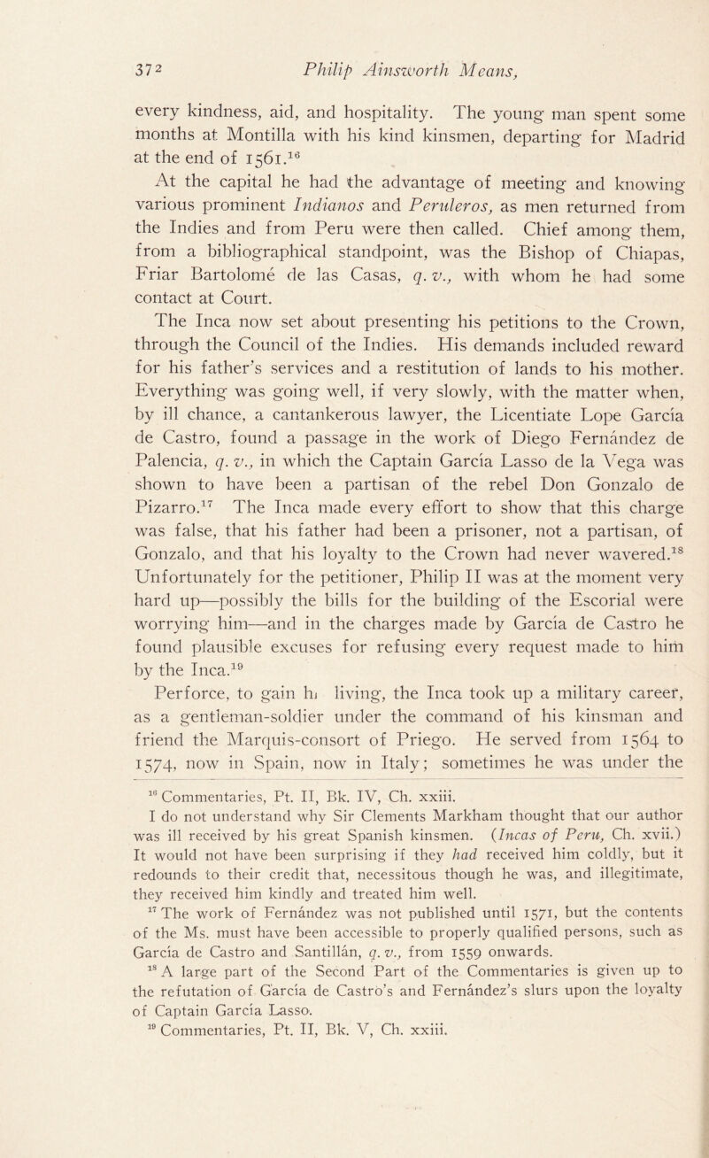 every kindness, aid, and hospitality. The young man spent some months at Montilla with his kind kinsmen, departing for Madrid at the end of 1561.16 At the capital he had the advantage of meeting and knowing various prominent Indianos and Pender os, as men returned from the Indies and from Peru were then called. Chief among them, from a bibliographical standpoint, was the Bishop of Chiapas, Friar Bartolome de las Casas, q. v., with whom he had some contact at Court. The Inca now set about presenting his petitions to the Crown, through the Council of the Indies. His demands included reward for his father's services and a restitution of lands to his mother. Everything was going well, if very slowly, with the matter when, by ill chance, a cantankerous lawyer, the Licentiate Lope Garcia de Castro, found a passage in the work of Diego Fernandez de Palencia, q. v., in which the Captain Garcia Lasso de la Vega was shown to have been a partisan of the rebel Don Gonzalo de Pizarro.17 The Inca made every effort to show that this charge was false, that his father had been a prisoner, not a partisan, of Gonzalo, and that his loyalty to the Crown had never wavered.18 Unfortunately for the petitioner, Philip II was at the moment very hard up—possibly the bills for the building of the Escorial were worrying him—and in the charges made by Garcia de Castro he found plausible excuses for refusing every request made to him by the Inca.19 Perforce, to gain In living, the Inca took up a military career, as a gentleman-soldier under the command of his kinsman and friend the Marquis-consort of Priego. He served from 1564 to 1574, now in Spain, now in Italy; sometimes he was under the 16 Commentaries, Pt. II, Bk. IV, Ch. xxiii. I do not understand why Sir Clements Markham thought that our author was ill received by his great Spanish kinsmen. (Incas of Peru, Ch. xvii.) It would not have been surprising if they had received him coldly, but it redounds to their credit that, necessitous though he was, and illegitimate, they received him kindly and treated him well. 17 The work of Fernandez was not published until 1571, but the contents of the Ms. must have been accessible to properly qualified persons, such as Garcia de Castro and Santillan, q. v., from 1559 onwards. 18 A large part of the Second Part of the Commentaries is given up to the refutation of Garcia de Castro’s and Fernandez’s slurs upon the loyalty of Captain Garcia Lasso1.