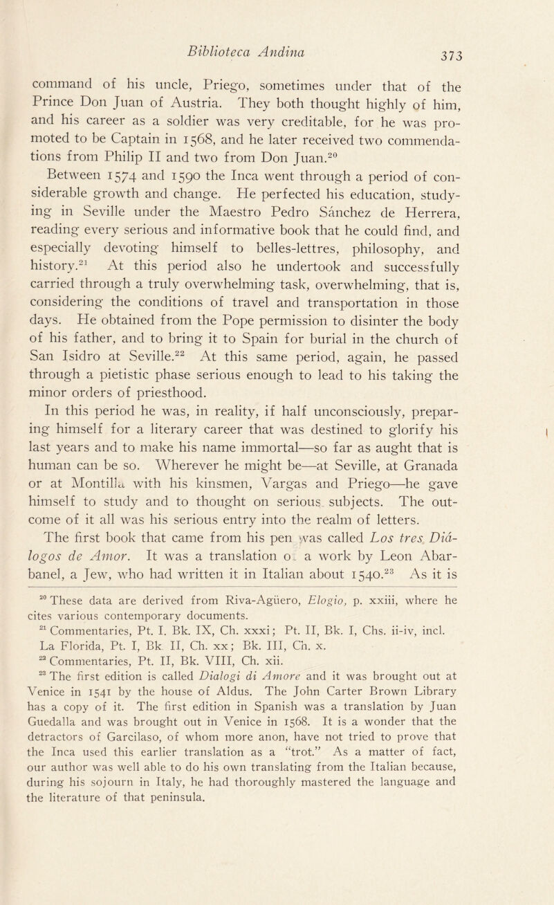 command of his uncle, Priego, sometimes under that of the Prince Don Juan of Austria. They both thought highly of him, and his career as a soldier was very creditable, for he was pro¬ moted to be Captain in 1568, and he later received two commenda¬ tions from Philip II and two from Don Juan.20 Between 1574 and 1590 the Inca went through a period of con¬ siderable growth and change. Pie perfected his education, study¬ ing in Seville under the Maestro Pedro Sanchez de Herrera, reading every serious and informative book that he could find, and especially devoting himself to belles-lettres, philosophy, and history.21 At this period also he undertook and successfully carried through a truly overwhelming task, overwhelming, that is, considering the conditions of travel and transportation in those days. He obtained from the Pope permission to disinter the body of his father, and to bring it to Spain for burial in the church of San Isidro at Seville.22 At this same period, again, he passed through a pietistic phase serious enough to lead to his taking the minor orders of priesthood. In this period he was, in reality, if half unconsciously, prepar¬ ing himself for a literary career that was destined to glorify his last years and to make his name immortal—so far as aught that is human can be so. Wherever he might be—at Seville, at Granada or at MontilU with his kinsmen, Vargas and Priego—he gave himself to study and to thought on serious, subjects. The out¬ come of it all was his serious entry into the realm of letters. The first book that came from his pen was called Los tres Did- logos de Amor. It was a translation o_ a work by Leon Abar- banel, a Jew, who had written it in Italian about 1540.23 As it is 20 These data are derived from Riva-Agiiero, Elogio, p. xxiii, where he cites various contemporary documents. 21 Commentaries, Pt. I. Bk. IX, Ch. xxxi; Pt. II, Bk. I, Chs. ii-iv, inch La Florida, Pt. I, Bk II, Ch. xx; Bk. Ill, Ch. x. 22 Commentaries, Pt. II, Bk. VIII, Ch. xii. 23 The first edition is called Dialogi di Amore and it was brought out at Venice in 1541 by the house of Aldus. The John Carter Brown Library has a copy of it. The first edition in Spanish was a translation by Juan Guedalla and was brought out in Venice in 1568. It is a wonder that the detractors of Garcilaso, of whom more anon, have not tried to prove that the Inca used this earlier translation as a “trot.” As a matter of fact, our author was well able to do his own translating from the Italian because, during his sojourn in Italy, he had thoroughly mastered the language and the literature of that peninsula.