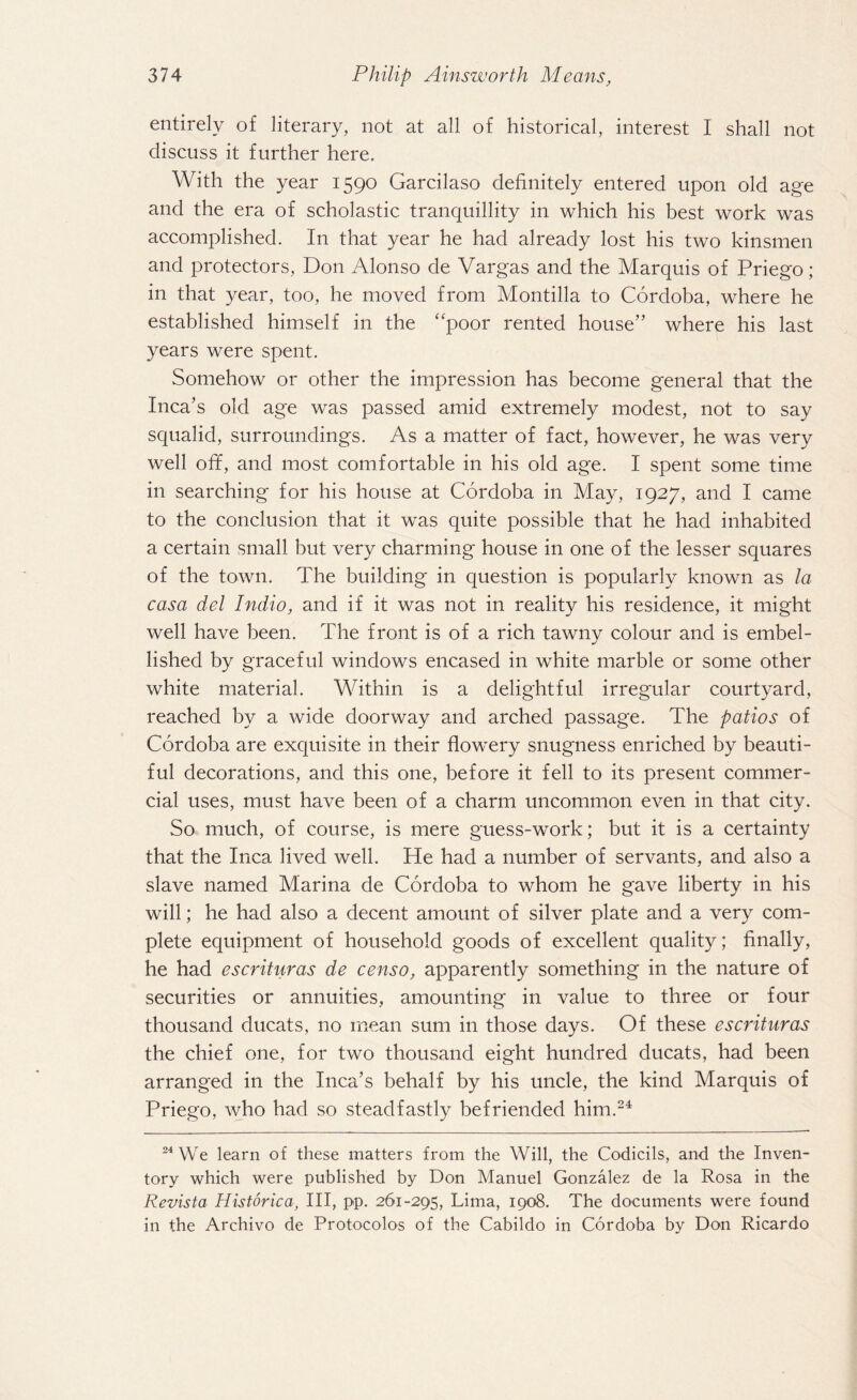 entirely of literary, not at all of historical, interest I shall not discuss it further here. With the year 1590 Garcilaso definitely entered upon old age and the era of scholastic tranquillity in which his best work was accomplished. In that year he had already lost his two kinsmen and protectors, Don Alonso de Vargas and the Marquis of Priego; in that year, too, he moved from Montilla to Cordoba, where he established himself in the ‘'poor rented house” where his last years were spent. Somehow or other the impression has become general that the Inca’s old age was passed amid extremely modest, not to say squalid, surroundings. As a matter of fact, however, he was very well off, and most comfortable in his old age. I spent some time in searching for his house at Cordoba in May, 1927, and I came to the conclusion that it was quite possible that he had inhabited a certain small but very charming house in one of the lesser squares of the town. The building in question is popularly known as la casa del Indio, and if it was not in reality his residence, it might well have been. The front is of a rich tawny colour and is embel¬ lished by graceful windows encased in white marble or some other white material. Within is a delightful irregular courtyard, reached by a wide doorway and arched passage. The patios of Cordoba are exquisite in their flowery snugness enriched by beauti¬ ful decorations, and this one, before it fell to its present commer¬ cial uses, must have been of a charm uncommon even in that city. So much, of course, is mere guess-work; but it is a certainty that the Inca lived well. He had a number of servants, and also a slave named Marina de Cordoba to whom he gave liberty in his will; he had also a decent amount of silver plate and a very com¬ plete equipment of household goods of excellent quality; finally, he had escrituras de censo, apparently something in the nature of securities or annuities, amounting in value to three or four thousand ducats, no mean sum in those days. Of these escrituras the chief one, for two thousand eight hundred ducats, had been arranged in the Inca’s behalf by his uncle, the kind Marquis of Priego, who had so steadfastly befriended him.24 24 We learn of these matters from the Will, the Codicils, and the Inven¬ tory which were published by Don Manuel Gonzalez de la Rosa in the Revista Historica, III, pp. 261-295, Lima, 1908. The documents were found in the Archivo de Protocolos of the Cabildo in Cordoba by Don Ricardo