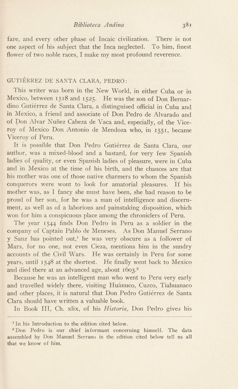 fare, and every other phase of Incaic civilization. There is not one aspect of his subject that the Inca neglected. To him, finest flower of two noble races, I make my most profound reverence. GUTIERREZ DE SANTA CLARA, PEDRO: This writer was born in the New World, in either Cuba or in Mexico, between 1518 and 1525. He was the son of Don Bernar¬ dino Gutierrez de Santa Clara, a distinguised official in Cuba and in Mexico, a friend and associate of Don Pedro de Alvarado and of Don Alvar Nunez Cabeza de Vaca and, especially, of the Vice¬ roy of Mexico Don Antonio de Mendoza who, in 1551, became Viceroy of Peru. It is possible that Don Pedro Gutierrez de Santa Clara, our author, was a mixed-blood and a bastard, for very few Spanish ladies of quality, or even Spanish ladies of pleasure, were in Cuba and in Mexico at the time of his birth, and the chances are that his mother was one of those native charmers to whom the Spanish conquerors were wont to look for amatorial pleasures. If his mother was, as I fancy she must have been, she had reason to be proud of her son, for he was a man of intelligence and discern¬ ment, as well as of a laborious and painstaking disposition, which won for him a conspicuous place among the chroniclers of Peru. The year 1544 finds Don Pedro in Peru as a soldier in the company of Captain Pablo de Meneses. As Don Manuel Serrano y Sanz has pointed out,1 he was very obscure as a follower of Mars, for no one, not even Cieza, mentions him in the sundry accounts of the Civil Wars. He was certainly in Peru for some years, until 1548 at the shortest. He finally went back to Mexico and died there at an advanced age, about 1603.2 Because he was an intelligent man who went to Peru very early and travelled widely there, visiting Huanuco, Cuzco, Tiahuanaco and other places, it is natural that Don Pedro Gutierrez de Santa Clara should have written a valuable book. In Book III, Ch. xlix, of his Historia, Don Pedro gives his 1 In his Introduction to the edition cited below. 2 Don Pedro is our chief informant concerning himself. The data assembled by Don Manuel Serrano in the edition cited below tell us all that we know of him.