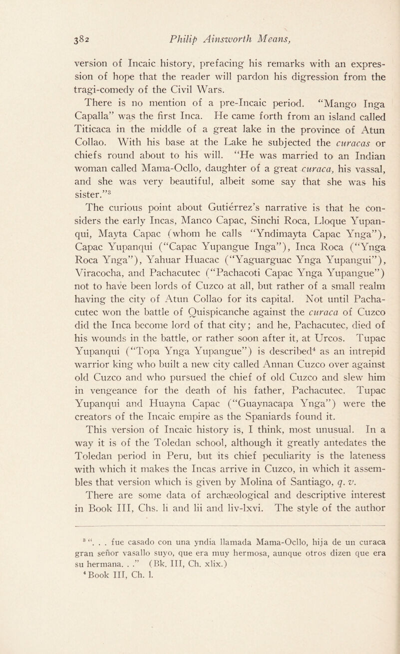 version of Incaic history, prefacing his remarks with an expres¬ sion of hope that the reader will pardon his digression from the tragi-comedy of the Civil Wars. There is no mention of a pre-Incaic period. “Mango Inga Capalla” was the first Inca. He came forth from an island called Titicaca in the middle of a great lake in the province of Atun Collao. With his base at the Lake he subjected the curacas or chiefs round about to his will. “He was married to an Indian woman called Mama-Ocllo, daughter of a great curaca, his vassal, and she was very beautiful, albeit some say that she was his sister.”3 The curious point about Gutierrez’s narrative is that he con¬ siders the early Incas, Manco Capac, Sinchi Roca, Lloque Yupan- qui, Mayta Capac (whom he calls “Yndimayta Capac Ynga”), Capac Yupanqui (“Capac Yupangue Inga”), Inca Roca (“Ynga Roca Ynga”), Yahuar Huacac (“Yaguarguac Ynga Yupangui”), Viracocha, and Pachacutec (“Pachacoti Capac Ynga Yupangue”) not to have been lords of Cuzco at all, but rather of a small realm having the city of Atun Collao for its capital. Not until Pacha¬ cutec won the battle of Quispicanche against the curaca of Cuzco did the Inca become lord of that city; and he, Pachacutec, died of his wounds in the battle, or rather soon after it, at Urcos. Tupac Yupanqui (“Topa Ynga Yupangue”) is described4 as an intrepid warrior king who built a new city called Annan Cuzco over against old Cuzco and who pursued the chief of old Cuzco and slew him in vengeance for the death of his father, Pachacutec. Tupac Yupanqui and Huayna Capac (“Guaynacapa Ynga”) were the creators of the Incaic empire as the Spaniards found it. This version of Incaic history is, I think, most unusual. In a way it is of the Toledan school, although it greatly antedates the Toledan period in Peru, but its chief peculiarity is the lateness with which it makes the Incas arrive in Cuzco, in which it assem¬ bles that version which is given by Molina of Santiago, q. v. There are some data of archaeological and descriptive interest in Book III, Chs. li and lii and liv-lxvi. The style of the author 3 . . fue casado con una yndia llamada Mama-Ocllo, hija de un curaca gran senor vasallo suyo, que era muy hermosa, aunque otros dizen que era su hermana. . .” (Bk. Ill, Ch. xlix.) 4 Book III, Ch. 1.