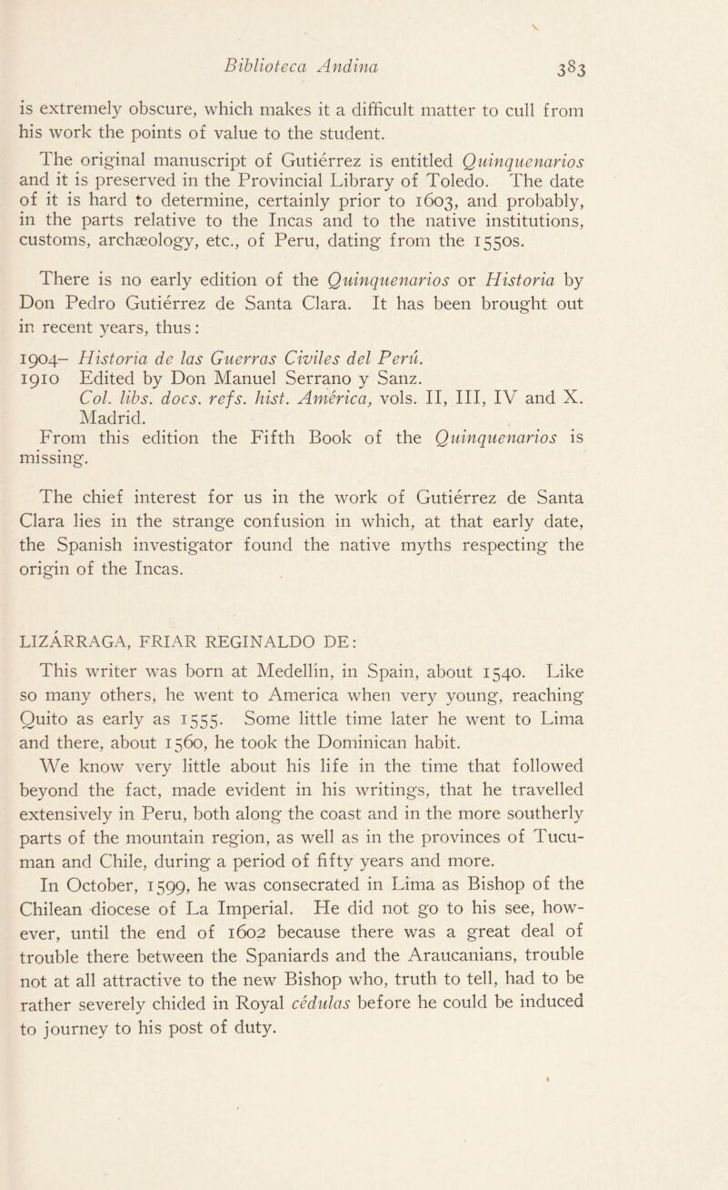 is extremely obscure, which makes it a difficult matter to cull from his work the points of value to the student. The original manuscript of Gutierrez is entitled Quinquenarios and it is preserved in the Provincial Library of Toledo. The date of it is hard to determine, certainly prior to 1603, and probably, in the parts relative to the Incas and to the native institutions, customs, archaeology, etc., of Peru, dating from the 1550s. There is no early edition of the Quinquenarios or Historia by Don Pedro Gutierrez de Santa Clara. It has been brought out in recent years, thus: 1904- Historia de las Guerras Civiles del Peru. 1910 Edited by Don Manuel Serrano y Sanz. Col. libs. docs. refs. hist. America, vols. II, III, IV and X. Madrid. From this edition the Fifth Book of the Quinquenarios is missing. The chief interest for us in the work of Gutierrez de Santa Clara lies in the strange confusion in which, at that early date, the Spanish investigator found the native myths respecting the origin of the Incas. LIZARRAGA, FRIAR REGINALDO DE: This writer was born at Medellin, in Spain, about 1540. Like so many others, he went to America when very young, reaching Quito as early as 1555. Some little time later he went to Lima and there, about 1560, he took the Dominican habit. We know very little about his life in the time that followed beyond the fact, made evident in his writings, that he travelled extensively in Peru, both along the coast and in the more southerly parts of the mountain region, as well as in the provinces of Tucu- man and Chile, during a period of fifty years and more. In October, 1599, he was consecrated in Lima as Bishop of the Chilean diocese of La Imperial. He did not go to his see, how¬ ever, until the end of 1602 because there was a great deal of trouble there between the Spaniards and the Araucanians, trouble not at all attractive to the new Bishop who, truth to tell, had to be rather severely chided in Royal cedulas before he could be induced to journey to his post of duty.