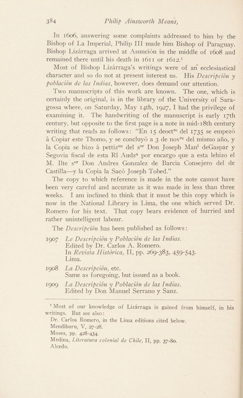 In 1606, answering some complaints addressed to him by the Bishop of La Imperial, Philip III made him Bishop of Paraguay. Bishop Lizarraga arrived at Asuncion in the middle of 1608 and remained there until his death in 1611 or 1612.1 Most of Bishop Lizarraga \s writings were of an ecclesiastical character and so do not at present interest us. His Descripcion y poblacion de las Indias, however, does demand our attention. Two manuscripts of this work are known. The one, which is certainly the original, is in the library of the University of Sara¬ gossa where, on Saturday, May 14th, 1927, I had the privilege of examining it. The handwriting of the manuscript is early 17th century, but opposite to the first page is a note in mid-18th century writing that reads as follows: “En 15 deoctre del 1735 se empezo a Copiar este Thomo, y se concluyo a 3 de novre del mismo ano, y la Copia se hizo a pettiz011 del sor Don Joseph Man1 deGaspar y Segovia fiscal de esta R1 Audza por encargo que a esta lehizo el M. Ilte sor Don Andres Gonzalez de Barcia Consejero del de Castilla—y la Copia la Saco Joseph Tobed.” The copy to which reference is made in the note cannot have been very careful and accurate as it was made in less than three weeks. I am inclined to think that it must be this copy which is now in the National Library in Lima, the one which served Dr. Romero for his text. That copy bears evidence of hurried and rather unintelligent labour. The Descripcion has been published as follows: 1907 Le Descripcion y Poblacion dc las Indias. Edited by Dr. Carlos A. Romero. In Revista Historica, II, pp. 269-383, 459-543. Lima. 1908 La Descripcion, etc. Same as foregoing, but issued as a book. 1909 La Descripcion y Poblacion de las Indias. Edited by Don Manuel Serrano y Sanz. 1 Most of our knowledge of Lizarraga is gained from himself, in his writings. But see also : Dr. Carlos Romero, in the Lima editions cited below. Mendiburu, V, 27-28. Moses, pp. 428-434. Medina, Literature1 colonial de Chile, II, pp. 37-80. Alcedo.