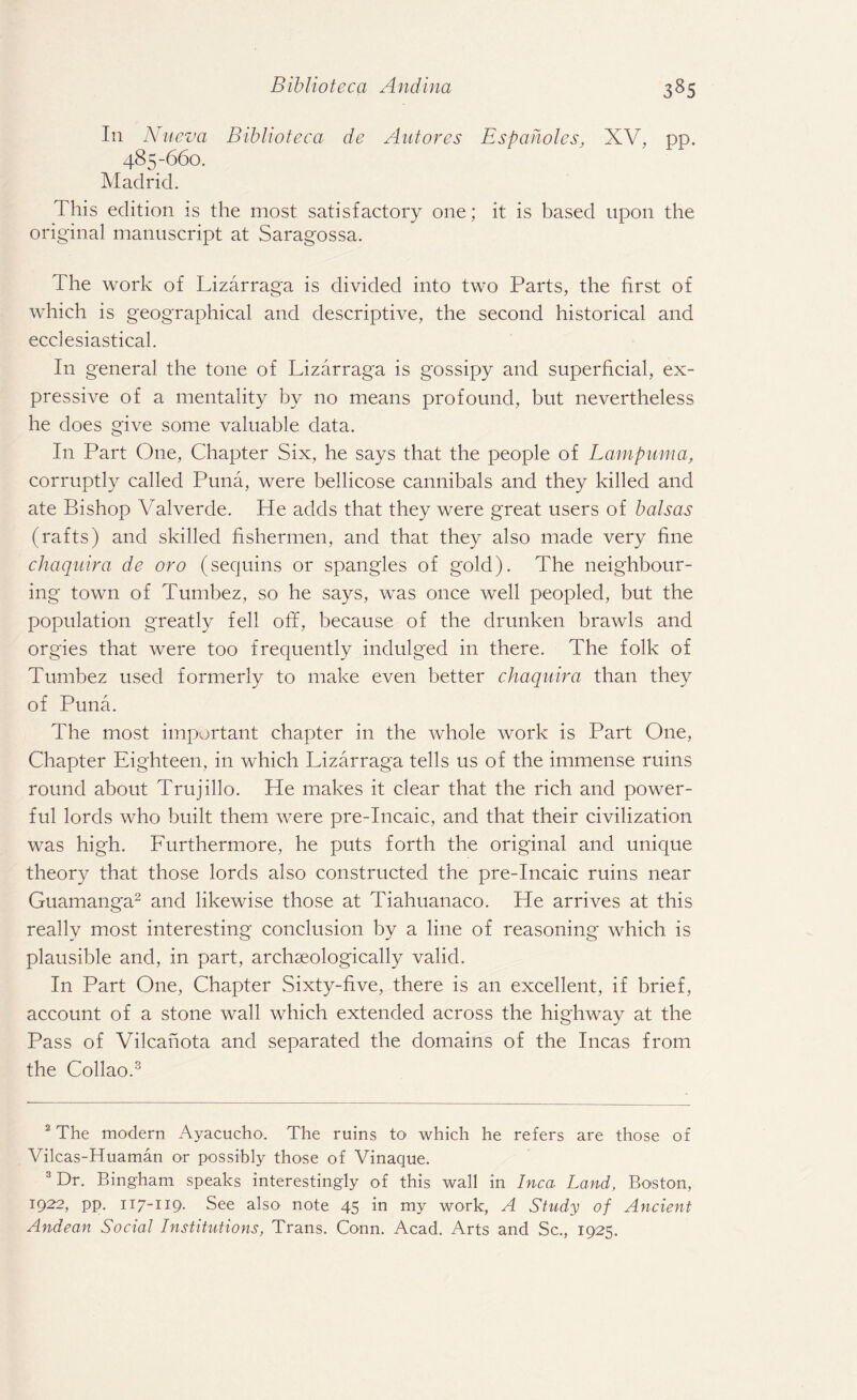 In Nueva Biblioteca de Autores Espaholes, XV, pp. 485-660. Madrid. This edition is the most satisfactory one; it is based upon the original manuscript at Saragossa. The work of Lizarraga is divided into two Parts, the first of which is geographical and descriptive, the second historical and ecclesiastical. In general the tone of Lizarraga is gossipy and superficial, ex¬ pressive of a mentality by no means profound, but nevertheless he does give some valuable data. In Part One, Chapter Six, he says that the people of Lampuma, corruptly called Puna, were bellicose cannibals and they killed and ate Bishop Valverde. He adds that they were great users of balsas (rafts) and skilled fishermen, and that they also made very fine chaquira de oro (sequins or spangles of gold). The neighbour¬ ing town of Tumbez, so he says, was once well peopled, but the population greatly fell off, because of the drunken brawls and orgies that were too frequently indulged in there. The folk of Tumbez used formerly to make even better chaquira than they of Puna. The most important chapter in the whole work is Part One, Chapter Eighteen, in which Lizarraga tells us of the immense ruins round about Trujillo. He makes it clear that the rich and power¬ ful lords who built them were pre-Incaic, and that their civilization was high. Furthermore, he puts forth the original and unique theory that those lords also constructed the pre-Incaic ruins near Guamanga2 and likewise those at Tiahuanaco. He arrives at this really most interesting conclusion by a line of reasoning which is plausible and, in part, archseologically valid. In Part One, Chapter Sixty-five, there is an excellent, if brief, account of a stone wall which extended across the highway at the Pass of Vilcanota and separated the domains of the Incas from the Collao.3 2 The modern Ayacucho. The ruins to which he refers are those of Vilcas-Huaman or possibly those of Vinaque. 3 Dr. Bingham speaks interestingly of this wall in Inca Land, Boston, 1:922, pp. 117-119. See also note 45 in my work, A Study of Ancient Andean Social Institutions, Trans. Conn. Acad. Arts and Sc., 1925.
