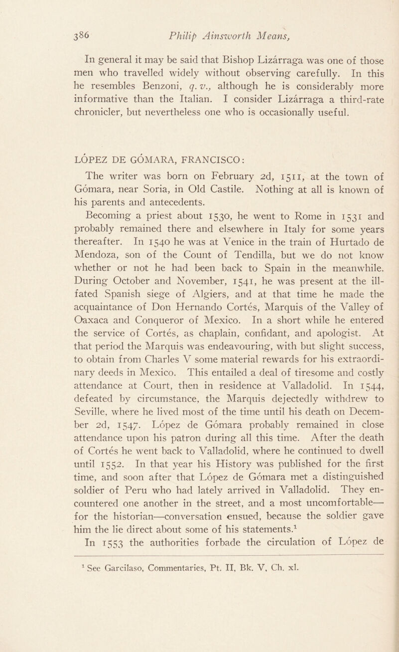In general it may be said that Bishop Lizarraga was one of those men who travelled widely without observing carefully. In this he resembles Benzoni, q. v., although he is considerably more informative than the Italian. I consider Lizarraga a third-rate chronicler, but nevertheless one who is occasionally useful. LOPEZ DE GOMARA, FRANCISCO: The writer was born on February 2d, 1511, at the town of Gomara, near Soria, in Old Castile. Nothing at all is known of his parents and antecedents. Becoming a priest about 1530, he went to Rome in 1531 and probably remained there and elsewhere in Italy for some years thereafter. In 1540 he was at Venice in the train of Hurtado de Mendoza, son of the Count of Tendilla, but we do not know whether or not he had been back to Spain in the meanwhile. During October and November, 1541, he was present at the ill- fated Spanish siege of Algiers, and at that time he made the acquaintance of Don Hernando Cortes, Marquis of the Valley of Oaxaca and Conqueror of Mexico. I11 a short while he entered the service of Cortes, as chaplain, confidant, and apologist. At that period the Marquis was endeavouring, with but slight success, to obtain from Charles V some material rewards for his extraordi¬ nary deeds in Mexico. This entailed a deal of tiresome and costly attendance at Court, then in residence at Valladolid. In 1544, defeated by circumstance, the Marquis dejectedly withdrew to Seville, where he lived most of the time until his death on Decem¬ ber 2d, 1547. Lopez de Gomara probably remained in close attendance upon his patron during all this time. After the death of Cortes he went back to Valladolid, where he continued to dwell until 1552. In that }^ear his History was published for the first time, and soon after that Lopez de Gomara met a distinguished soldier of Peru who had latelv arrived in Valladolid. Thev en- m/ countered one another in the street, and a most uncomfortable— for the historian—conversation ensued, because the soldier gave him the lie direct about some of his statements.1 In 1553 the authorities forbade the circulation of Lopez de 1 See Garcilaso, Commentaries, Pt. II, Bk. V, Ch. xl.