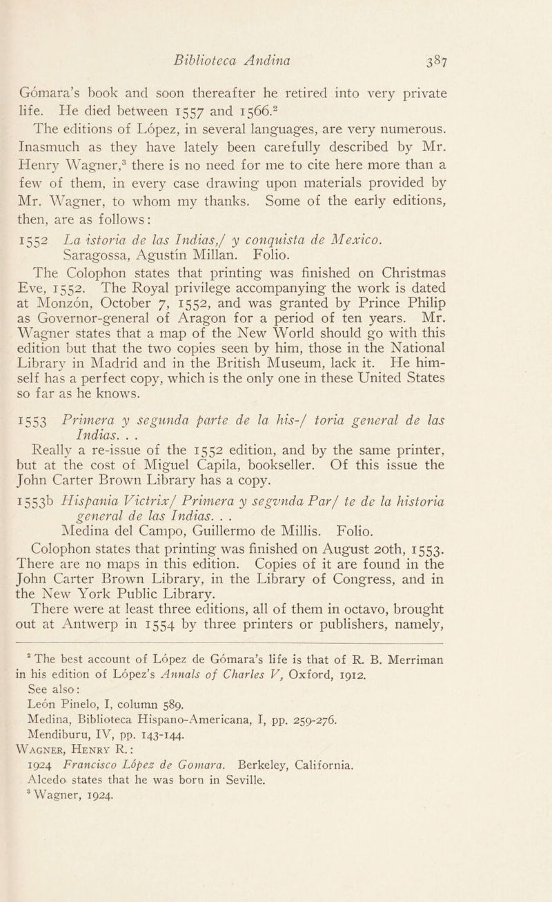 Gomara’s book and soon thereafter he retired into very private life. He died between 1557 and 1566.2 The editions of Lopez, in several languages, are very numerous. Inasmuch as they have lately been carefully described by Mr. Henry Wagner,3 there is no need for me to cite here more than a few of them, in every case drawing upon materials provided by Mr. Wagner, to whom my thanks. Some of the early editions, then, are as follows: 1552 La istoria de las Indias,/ y conquista de Mexico. Saragossa, Agustin Millan. Folio. The Colophon states that printing was finished on Christmas Eve, 1552. The Royal privilege accompanying the work is dated at Monzon, October 7, 1552, and was granted by Prince Philip as Governor-general of Aragon for a period of ten years. Mr. Wagner states that a map of the New World should go with this edition but that the two copies seen by him, those in the National Library in Madrid and in the British Museum, lack it. He him¬ self has a perfect copy, which is the only one in these United States so far as he knows. 1553 Primera y segunda parte de la his-/ toria general de las Indias. . . Really a re-issue of the 1552 edition, and by the same printer, but at the cost of Miguel Capila, bookseller. Of this issue the John Carter Brown Library has a copy. 1553b Hispania Victrix/ Primera y segvnda Par/ te de la historia general de las Indias. . . Medina del Campo, Guillermo de Millis. Folio. Colophon states that printing was finished on August 20th, 1553. There are no maps in this edition. Copies of it are found in the John Carter Brown Library, in the Library of Congress, and in the New York Public Library. There were at least three editions, all of them in octavo, brought out at Antwerp in 1554 by three printers or publishers, namely, 2 The best account of Lopez de Gomara’s life is that of R. B. Merriman in his edition of Lopez’s Annals of Charles V, Oxford, 1912. See also: Leon Pinelo, I, column 589. Medina, Biblioteca Hispano-Americana, I, pp. 259-276. Mendiburu, IV, pp. 143-144. Wagner, Henry R.: 1924 Francisco Lopez de Gomara. Berkeley, California. Alcedo states that he was born in Seville. 3 Wagner, 1924.