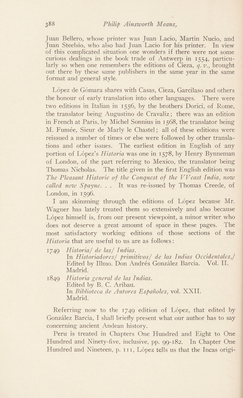 Juan Bellero, whose printer was Juan Lacio, Martin Nucio, and Juan Steelsio, who also had Juan Lacio for his printer. In view of this complicated situation one wonders if there were not some curious dealings in the book trade of Antwerp in 1554, particu¬ larly so when one remembers the editions of Cieza, q. v., brought out there by these same publishers in the same year in the same format and general style. Lopez de Gomara shares with Casas, Cieza, Garcilaso and others the honour of early translation into other languages. There were two editions in Italian in 1556, by the brothers Dorici, of Rome, the translator being Augustino de Cravaliz; there was an edition in French at Paris, by Michel Sonnius in 1568, the translator being M. Fumee, Sieur de Marly le Chastel; all of these editions were reissued a number of times or else were followed by other transla¬ tions and other issues. The earliest edition in English of any portion of Lopez’s Historia was one in 1578, by Henry Bynneman of London, of the part referring to Mexico, the translator being Thomas Nicholas. The title given in the first English edition was The Pleasant Historie of the Conquest of the VVeast India, now called new Spayne. . . It was re-issued by Thomas Creede, of London, in 1596. I am skimming through the editions of Lopez because Mr. Wagner has lately treated them so extensively and also because Lopez himself is, from our present viewpoint, a minor writer who does not deserve a great amount of space in these pages. The most satisfactory working editions of those sections of the Historia that are useful to us are as follows: 1749 Historia/ de las/ Indias. In Historiadores / primitivos/ de las Indias Occident ales,/ Edited by Illmo. Don Andres Gonzalez Barcia. Vol. II. Madrid. 1849 Historia general de las Indias. Edited by B. C. Aribau. In Biblioteca de Autores Espaholes, vol. XXII. Madrid. Referring now to the 1749 edition of Lopez, that edited by Gonzalez Barcia, I shall briefly present what our author has to say concerning ancient Andean history. Peru is treated in Chapters One Hundred and Eight to One Hundred and Ninety-five, inclusive, pp. 99-182. In Chapter One Hundred and Nineteen, p. m, Lopez tells us that the Incas origi-