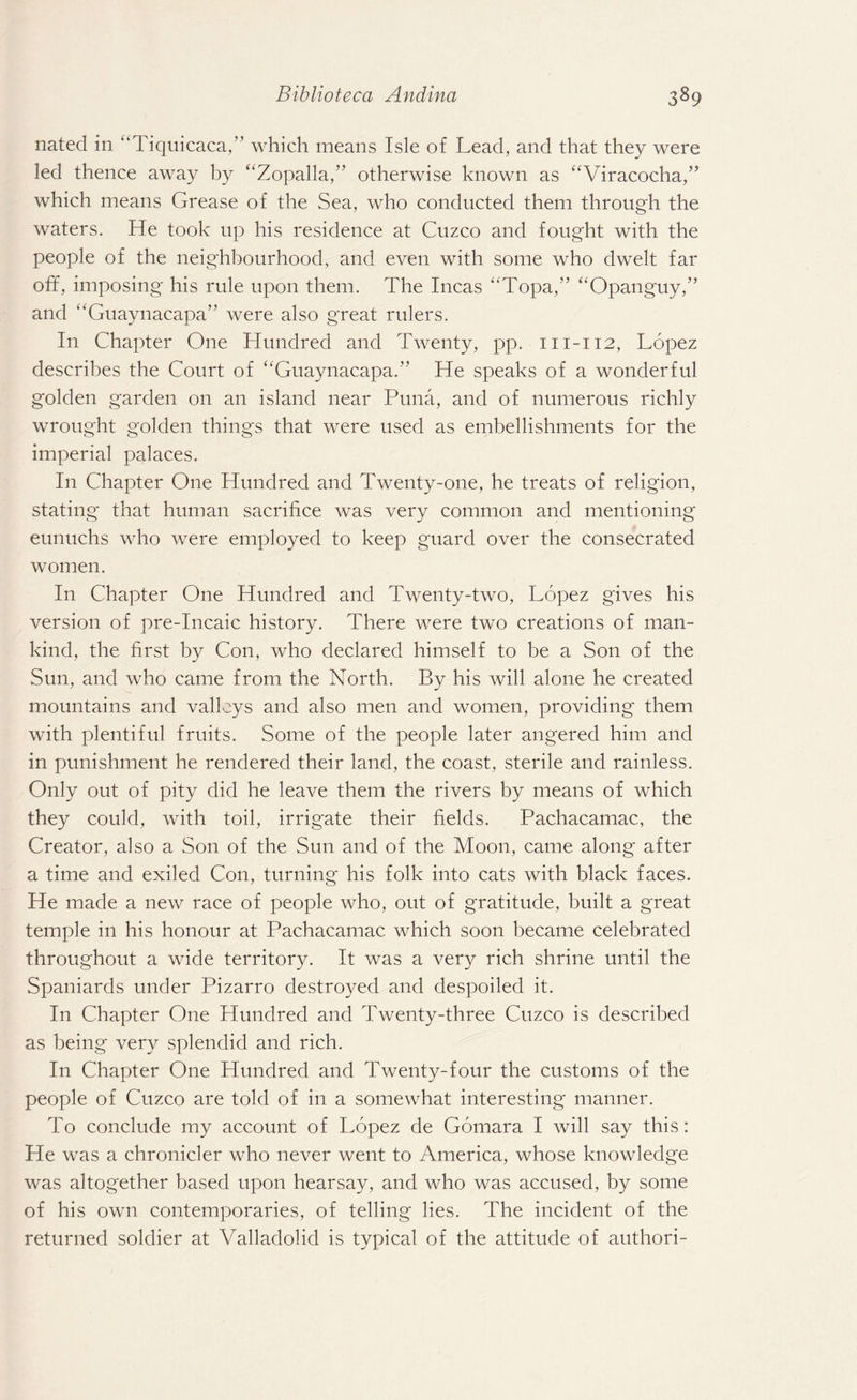 nated in “Tiquicaca,” which means Isle of Lead, and that they were led thence away by “Zopalla,” otherwise known as “Viracocha,” which means Grease of the Sea, who conducted them through the waters. He took up his residence at Cuzco and fought with the people of the neighbourhood, and even with some who dwelt far off, imposing his rule upon them. The Incas “Topa,” “Opanguy,” and “Guaynacapa” were also great rulers. In Chapter One Hundred and Twenty, pp. m-112, Lopez describes the Court of “Guaynacapa. He speaks of a wonderful golden garden on an island near Puna, and of numerous richly wrought golden things that were used as embellishments for the imperial palaces. In Chapter One Hundred and Twenty-one, he treats of religion, stating that human sacrifice was very common and mentioning eunuchs who were employed to keep guard over the consecrated women. In Chapter One Hundred and Twenty-two, Lopez gives his version of pre-Incaic history. There were two creations of man¬ kind, the first by Con, who declared himself to be a Son of the Sun, and who came from the North. By his will alone he created mountains and valleys and also men and women, providing them with plentiful fruits. Some of the people later angered him and in punishment he rendered their land, the coast, sterile and rainless. Only out of pity did he leave them the rivers by means of which they could, with toil, irrigate their fields. Pachacamac, the Creator, also a Son of the Sun and of the Moon, came along after a time and exiled Con, turning his folk into cats with black faces. He made a new race of people who, out of gratitude, built a great temple in his honour at Pachacamac which soon became celebrated throughout a wide territory. It was a very rich shrine until the Spaniards under Pizarro destroyed and despoiled it. In Chapter One Hundred and Twenty-three Cuzco is described as being very splendid and rich. In Chapter One Hundred and Twenty-four the customs of the people of Cuzco are told of in a somewhat interesting manner. To conclude my account of Lopez de Gomara I will say this: He was a chronicler who never went to America, whose knowledge was altogether based upon hearsay, and who was accused, by some of his own contemporaries, of telling lies. The incident of the returned soldier at Valladolid is typical of the attitude of authori-