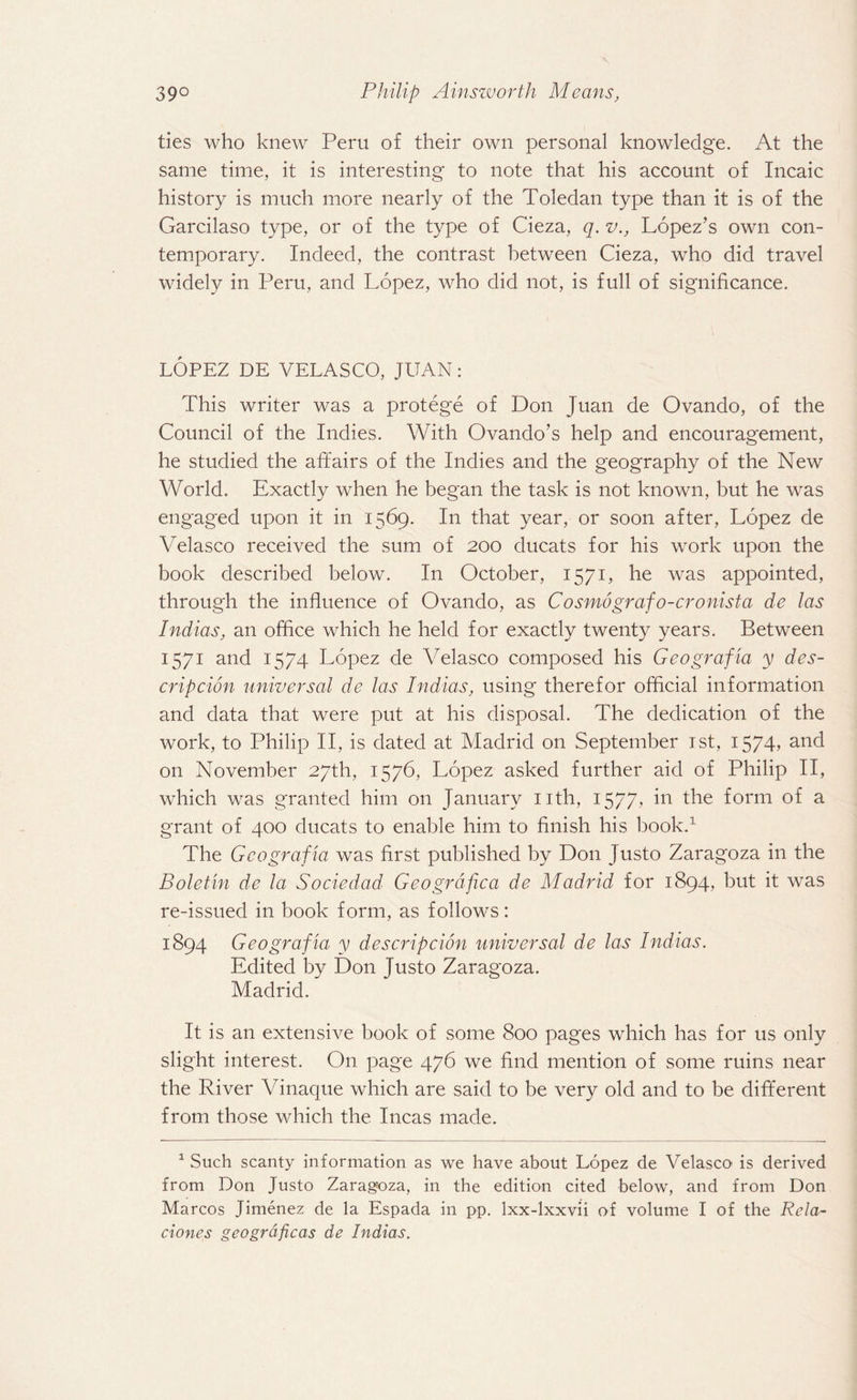 ties who knew Peru of their own personal knowledge. At the same time, it is interesting to note that his account of Incaic history is much more nearly of the Toledan type than it is of the Garcilaso type, or of the type of Cieza, q. v., Lopez’s own con¬ temporary. Indeed, the contrast between Cieza, who did travel widely in Peru, and Lopez, who did not, is full of significance. LOPEZ DE VELASCO, JUAN: This writer was a protege of Don Juan de Ovando, of the Council of the Indies. With Ovando’s help and encouragement, he studied the affairs of the Indies and the geography of the New World. Exactly when he began the task is not known, but he was engaged upon it in 1569. In that year, or soon after, Lopez de Velasco received the sum of 200 ducats for his work upon the book described below. I11 October, 1571, he was appointed, through the influence of Ovando, as Cosmografo-cronista de las Indias, an office which he held for exactly twenty years. Between 1571 and 1574 Lopez de Velasco composed his Geografia y des¬ crip cion universal de las Indias, using therefor official information and data that were put at his disposal. The dedication of the work, to Philip II, is dated at Madrid on September jst, I574> and on November 27th, 1576, Lopez asked further aid of Philip II, which was granted him on January nth, 1577, in the form of a grant of 400 ducats to enable him to finish his book.1 The Geografia was first published by Don Justo Zaragoza in the Bolefin de la Sociedad Geogrdfica de Madrid for 1894, but it was re-issued in book form, as follows: 1894 Geografia y descrip cion universal de las Indias. Edited by Don Justo Zaragoza. Madrid. It is an extensive book of some 800 pages which has for us only slight interest. On. page 476 we find mention of some ruins near the River Vinaque which are said to be very old and to be different from those which the Incas made. 1 Such scanty information as we have about Lopez de Velasco is derived from Don Justo Zaragoza, in the edition cited below, and from Don Marcos Jimenez de la Espada in pp. lxx-lxxvii of volume I of the Rcla- clones geogrdficas de Indias.