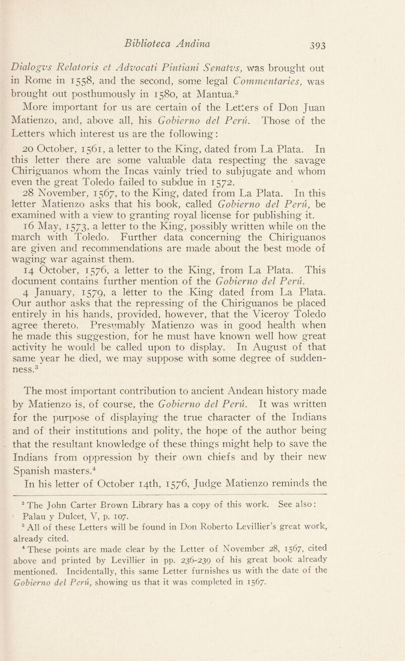 Dialogz's Relatoris et Advocati Pintiani Senatvs, was brought out in Rome in 1558, and the second, some legal Commentaries, was brought out posthumously in 1580, at Mantua.2 More important for us are certain of the Letters of Don Juan Matienzo, and, above all, his Gobierno del Peru. Those of the Letters which interest us are the following: 20 October, 1561, a letter to the King, dated from La Plata. In this letter there are some valuable data respecting the savage Chiriguanos whom the Incas vainly tried to subjugate and whom even the great Toledo failed to subdue in 1572. 28 November, 1567, to the King*, dated from La Plata. In this letter Matienzo asks that his book, called Gobierno del Peru, be examined with a view to granting royal license for publishing it. 16 May, 1573, a letter to the King, possibly written while on the march with Toledo. Further data concerning the Chiriguanos are given and recommendations are made about the best mode of waging war against them. 14 October, 1576, a letter to the King, from La Plata. This document contains further mention of the Gobierno del Peru. 4 January, 1579, a letter to the King dated from La Plata. Our author asks that the repressing of the Chiriguanos be placed entirely in his hands, provided, however, that the Viceroy Toledo agree thereto. Presumably Matienzo was in good health when he made this suggestion, for he must have known well how great activity he would be called upon to display. In August of that same year he died, we may suppose with some degree of sudden¬ ness.3 The most important contribution to ancient Andean history made by Matienzo is, of course, the Gobierno del Peru. It was written for the purpose of displaying the true character of the Indians and of their institutions and polity, the hope of the author being that the resultant knowledge of these things might help to save the Indians from oppression by their own chiefs and by their new Spanish masters.4 In his letter of October 14th, 1576, Judge Matienzo reminds the 2 The John Carter Brown Library has a copy of this work. See also: Palau y Dulcet, V, p. 107. 3 All of these Letters will be found in Don Roberto Levillier’s great work, already cited. 4 These points are made clear by the Letter of November 28, 1567, cited above and printed by Levillier in pp. 236-239 of his great book already mentioned. Incidentally, this same Letter furnishes us with the date of the Gobierno del Peru, showing us that it was completed in 1567.