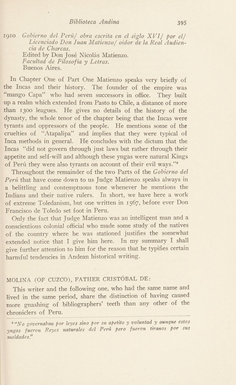 1910 Gobierno del Peril/ obra escrita en el siglo XVIj por el/ Licenciado Don Juan Matienzo/ oidor de la Real Audien- cia de Chare as. Edited by Don Jose Nicolas Matienzo. Facultad de Filosofia y Letras. Buenos Aires. In Chapter One of Part One Matienzo speaks very briefly of the Incas and their history. The founder of the empire was “mango Capa” who had seven successors in office. They built up a realm which extended from Pasto to Chile, a distance of more than 1300 leagues. He gives no details of the history of the dynasty, the whole tenor of the chapter being that the Incas were tyrants and oppressors of the people. He mentions some of the cruelties of “Atapalipa” and implies that they were typical of Inca methods in general. He concludes with the dictum that the Incas “did not govern through just laws but rather through their appetite and self-will and although these yngas were natural Kings of Peru they were also tyrants on account of their evil ways.”6 Throughout the remainder of the two Parts of the Gobierno del Peru that have come down to us Judge Matienzo speaks always in a belittling and contemptuous tone whenever he mentions the Indians and their native rulers. In short, we have here a work of extreme Toledanism, but one written in 1567, before ever Don Francisco de Toledo set foot in Peru. Only the fact that Judge Matienzo was an intelligent man and a conscientious colonial official who made some study of the natives of the country where he was stationed justifies the somewhat extended notice that I give him here. In my summary I shall ffive further attention to him for the reason that he typifies certain o harmful tendencies in Andean historical writing. MOLINA (OF CUZCO), FATHER CRISTOBAL DE: This writer and the following one, who had the same name and lived in the same period, share the distinction of having caused more gnashing of bibliographers’ teeth than any other of the chroniclers of Peru. _ 6 “No governaban por leyes sino por su apetito y voluntad y aunque estos yngas fueron Reyes naturales del Peru pero fueron tiranos por sus maldades.”