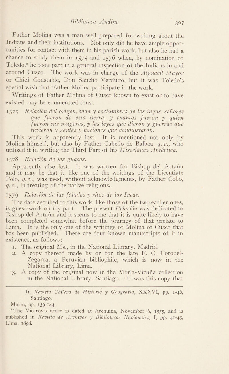 Father Molina was a man well prepared for writing about the Indians and their institutions. Not only did he have ample oppor¬ tunities for contact with them in his parish work, but also he had a chance to study them in 1575 and 1576 when, by nomination of Toledo,* 2 he took part in a general inspection of the Indians in and around Cuzco. The work was in charge of the Alguacil Mayor or Chief Constable, Don Sancho Verdugo, but it was Toledo’s special wish that Father Molina participate in the work. Writings of Father Molina of Cuzco known to exist or to have existed may be enumerated thus: 1575 Relation del origen, vida y costumbres de los in gas, sehores que fueron de esta Berra, y cuantos fueron y quien fneron sus mugeres, y las leyes que dieron y guerras que tuvieron y gentes y naciones que conquistaron. This work is apparently lost. It is mentioned not only by Molina himself, but also by Father Cabello de Balboa, q. v., who utilized it in writing the Third Part of his Misceldnea AntdrBca. 1578 Relacion de las guacas. Apparently also lost. It was written for Bishop del Artaun and it may be that it, like one of the writings of the Licentiate Polo, q. v., was used, without acknowledgments, by Father Cobo, q. v., in treating of the native religions. 1579 Relacion de las fdbulas y ritos de los Incas. The date ascribed to this work, like those of the two earlier ones, is guess-work on my part. The present Relacion was dedicated to Bishop del Artaun and it seems to me that it is quite likely to have been completed somewhat before the journey of that prelate to Lima. It is the only one of the writings of Molina of Cuzco that has been published. There are four known manuscripts of it in existence, as follows: 1. The original Ms., in the National Library, Madrid. 2. A copy thereof made by or for the late F. C. Coronel- Zegarra, a Peruvian bibliophile, which is now in the National Library, Lima. 3. A copy of the original now in the Morla-Vicuna collection in the National Library, Santiago. It was this copy that In Revista Chilena de Historia y Geografia, XXXVI, pp. 1-46, Santiago. Moses, pp. 139-144. 2 The Viceroy’s order is dated at Arequipa, November 6, 1575, and is published in Revista de Archivos y Bibliotecas Nacionales, I, pp. 41-45, Lima. 1898.