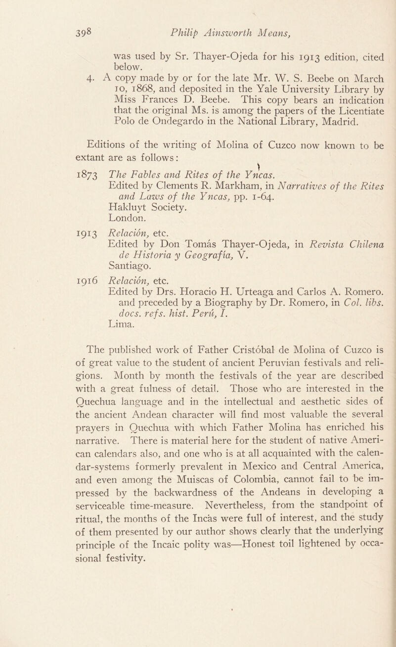 was used by Sr. Thayer-Ojeda for his 1913 edition, cited below. 4. A copy made by or for the late Mr. W. S. Beebe on March to, 1868, and deposited in the Yale University Library by Miss Frances D. Beebe. This copy bears an indication that the original Ms. is among the papers of the Licentiate Polo de Ondegardo in the National Library, Madrid. Editions of the writing of Molina of Cuzco now known to be extant are as follows: 1873 The Fables and Rites of the Yncas. Edited by Clements R. Markham, in Narratives of the Rites and Laws of the Yncas, pp. 1-64. Hakluyt Society. London. 1913 Relacion, etc. Edited by Don Tomas Thayer-Ojeda, in Revista Chilena de Historia y Geografia, V. Santiago. 1916 Relacion, etc. Edited by Drs. Horacio H. Urteaga and Carlos A. Romero, and preceded by a Biography by Dr. Romero, in Col. libs, docs. refs. hist. Peru, I. Lima. The published work of Father Cristobal de Molina of Cuzco is of great value to the student of ancient Peruvian festivals and reli¬ gions. Month by month the festivals of the year are described with a great fulness of detail. Those who are interested in the Quechua language and in the intellectual and aesthetic sides of the ancient Andean character will find most valuable the several prayers in Quechua. with which Father Molina has enriched his narrative. There is material here for the student of native Ameri¬ can calendars also, and one who is at all acquainted with the calen¬ dar-systems formerly prevalent in Mexico and Central America, and even among the Muiscas of Colombia, cannot fail to be im¬ pressed by the backwardness of the Andeans in developing a serviceable time-measure. Nevertheless, from the standpoint of ritual, the months of the Incas were full of interest, and the study of them presented by our author shows clearly that the underlying principle of the Incaic polity was—Honest toil lightened by occa¬ sional festivity.
