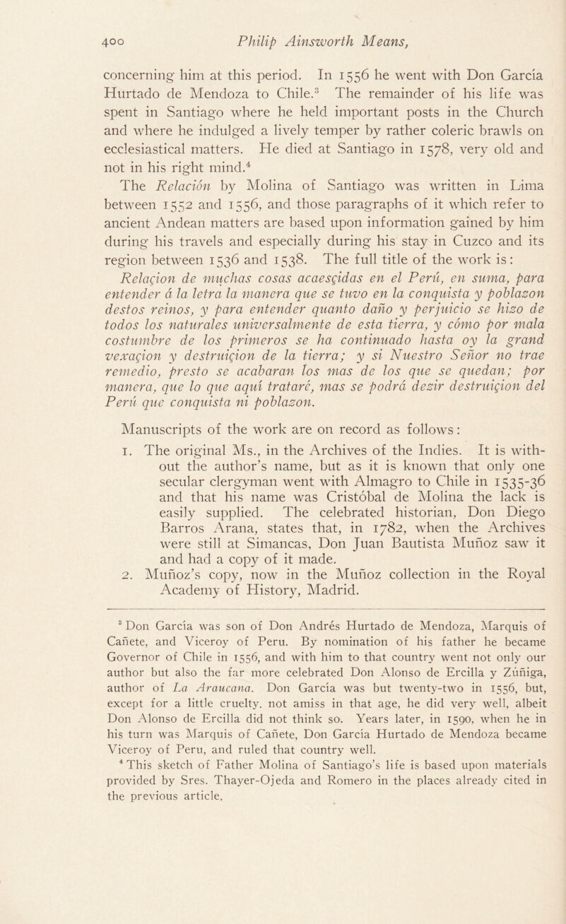 concerning him at this period. In 1556 he went with Don Garcia Hurtado de Mendoza to Chile.3 The remainder of his life was spent in Santiago where he held important posts in the Church and where he indulged a lively temper by rather coleric brawls on ecclesiastical matters. He died at Santiago in 1578, very old and not in his right mind.4 The Relacion by Molina of .Santiago was written in Lima between 1552 and 1556, and those paragraphs of it which refer to ancient Andean matters are based upon information gained by him during his travels and especially during his stay in Cuzco and its region between 1536 and 1538. The full title of the work is: Relacion de muchas cosas acaescidas en el Peru, en suma, para entender d la letra la man era que se tuvo en la conquista y poblazon destos reinos, y para entender quanto daho y perjuicio se hizo de todos los naturales universalmente de esta tierra, y como por mala costumbre de los primer os se ha continuado hasta oy la grand vexacion y destruicion de la tierra; y si Nuestro Sehor no trae remedio, presto se acabaran los mas de los que se quedan; por manera, que lo que aqui tratare, mas se podrd dezir destruicion del Peru que conquista ni poblazon. Manuscripts of the work are on record as follows: 1. The original Ms., in the Archives of the Indies. It is with¬ out the author’s name, but as it is known that only one secular clergyman went with Almagro to Chile in 1535-36 and that his name was Cristobal de Molina the lack is easily supplied. The celebrated historian, Don Diego Barros Arana, states that, in 1782, when the Archives were still at Simancas, Don Juan Bautista Munoz saw it and had a copy of it made. 2. Munoz’s copy, now in the Munoz collection in the Royal Academy of History, Madrid. 3 Don Garcia was son of Don Andres Hurtado de Mendoza, Marquis of Canete, and Viceroy of Peru. By nomination of his father he became Governor of Chile in 1556, and with him to that country went not only our author but also the far more celebrated Don Alonso de Ercilla y Zuniga, author of La Araucana. Don Garcia was but twenty-two in 1556, but, except for a little cruelty, not amiss in that age, he did very well, albeit Don Alonso de Ercilla did not think so. Years later, in 1590, when he in his turn was Marquis of Canete, Don Garcia Hurtado de Mendoza became Viceroy of Peru, and ruled that country well. 4 This sketch of Father Molina of Santiago's life is based upon materials provided by Sres. Thayer-0jeda and Romero in the places already cited in the previous article.