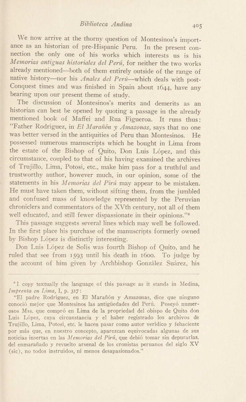 405 We how arrive at the thorny question of Montesinos’s import¬ ance as an historian of pre-Hispanic Peru. In the present con¬ nection the only one of his works which interests us is his Memorias antiguas hist orioles del Peru, for neither the two works already mentioned—both of them entirely outside of the range of native history nor his Anales del Pent—which deals with post- Conquest times and was finished in Spain about 1644, have any bearing upon our present theme of study. The discussion of Montesinos’s merits and demerits as an historian can best be opened by quoting a passage in the already mentioned book of Mafifei and Rua Figueroa. It runs thus: Father Rodriguez, in El Marahon y Amazonas, says that no one was better versed in the antiquities of Peru than Montesinos. He possessed numerous manuscripts which he bought in Lima from the estate of the Bishop of Quito, Don Luis Lopez, and this circumstance, coupled to that of his having examined the archives of Trujillo, Lima, Potosi, etc., make him pass for a truthful and trustworthy author, however much, in our opinion, some of the statements in his Memorias del Pirn may appear to be mistaken. He must have taken them, without sifting them, from the jumbled and confused mass of knowledge represented by the Peruvian chroniclers and commentators of the XVth century, not all of them well educated, and still fewer dispassionate in their opinions/’6 This passage suggests several lines which may well be followed. In the first place his purchase of the manuscripts formerly owned by Bishop Lopez is distinctly interesting. Don Luis Lopez de Solis was fourth Bishop of Quito, and he ruled that see from 1593 until his death in 1600. To judge by the account of him given by Archbishop Gonzalez Suarez, his 61 copy textually the language of this passage as it stands in Medina, Imprenta en Lima, I, p. 317: “El padre Rodriguez, en El Marahon y Amazonas, dice que ninguno conocio mejor que Montesinos las antiguedades del Peru. Poseyo numer- osos Mss. que compro en Lima de la propriedad del obispo de Quito don Luis Lopez, cuya circunstancia y el haber registrado los archivos de Trujillo, Lima, Potosi, etc. le hacen pasar como autor veridico y fehaciente por mas que, en nuestro concepto, aparezean equivocadas algunas de sus noticias insertas en las Memorias del Piru, que debio tomar sin depurarlas, del enmaranado y revuelto arsenal de los cronistas peruanos del siglo XV (sic), no todos instruidos, ni menos desapasionados.”