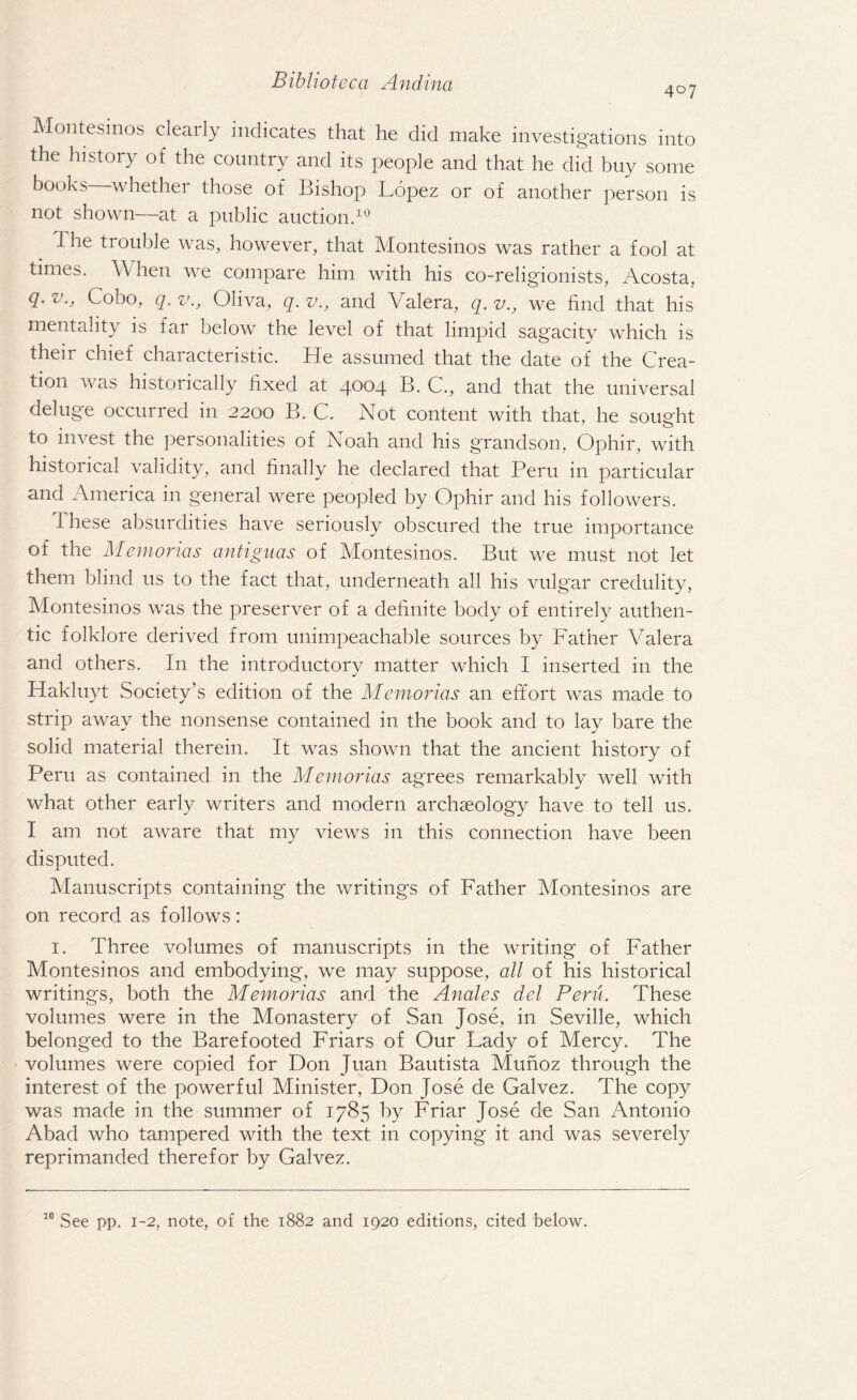 Montesinos clearly indicates that he did make investigations into the history of the country and its people and that he did buy some books whether those of Bishop Lopez or of another person is not shown—at a public auction.10 The trouble was, however, that Montesinos was rather a fool at times. Vv hen we compare him with his co-religionists, Acosta, q. v., Coho, q. v., Oliva, q. v., and Valera, q. v., we find that his mentality is far below the level of that limpid sag'acity which is their chief characteristic. He assumed that the date of the Crea¬ tion was historically fixed at 4004 B. C., and that the universal deluge occurred in 2200 B. C. Not content with that, he sought to invest the personalities of Noah and his grandson, Ophir, with historical validity, and finally he declared that Peru in particular and America in general were peopled by Ophir and his followers. i hese absurdities have seriously obscured the true importance of the Memorias antiguas of Montesinos. But we must not let them blind 11s to the fact that, underneath all his vulgar credulity, Montesinos was the preserver of a definite body of entirely authen¬ tic folklore derived from unimpeachable sources by Father Valera and others. In the introductory matter which I inserted in the Hakluyt Society’s edition of the Memorias an effort was made to strip away the nonsense contained in the book and to lay bare the solid material therein. It was shown that the ancient history of Peru as contained in the Memorias agrees remarkably well with what other early writers and modern archaeology have to tell us. I am not aware that my views in this connection have been disputed. Manuscripts containing the writings of Father Montesinos are on record as follows: 1. Three volumes of manuscripts in the writing of Father Montesinos and embodying, we may suppose, all of his historical writings, both the Memorias and the Anales del Peru. These volumes were in the Monastery of San Jose, in Seville, which belonged to the Barefooted Friars of Our Lady of Mercy. The volumes were copied for Don Juan Bautista Munoz through the interest of the powerful Minister, Don Jose de Galvez. The copy was made in the summer of 1785 by Friar Jose de San Antonio Abad who tampered with the text in copying it and was severely reprimanded therefor by Galvez. 10 See pp. 1-2, note, of the 1882 and 1920 editions, cited below.