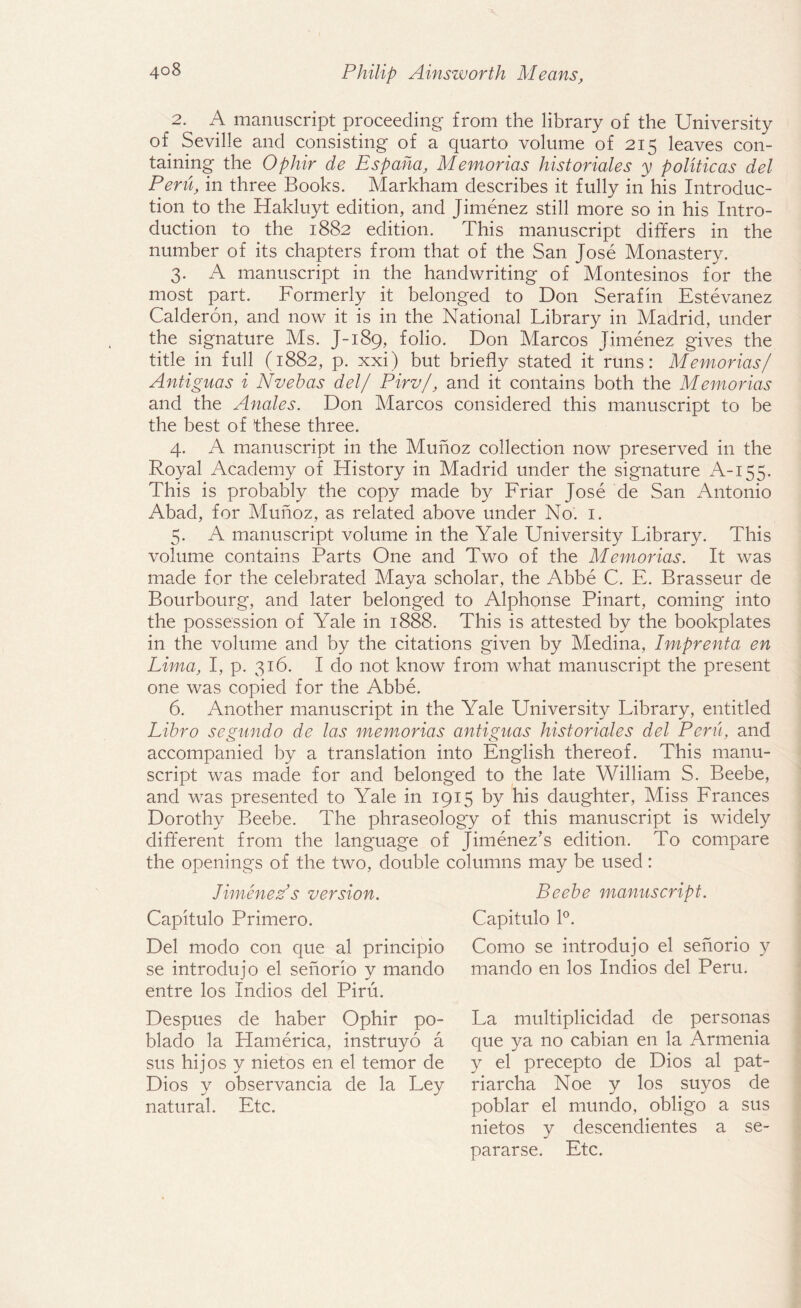 2. A manuscript proceeding from the library of the University of Seville and consisting of a quarto volume of 215 leaves con¬ taining the Ophir de Espaha, Memorias historiales y politicos del Peru, in three Books. Markham describes it fully in his Introduc¬ tion to the Hakluyt edition, and Jimenez still more so in his Intro¬ duction to the 1882 edition. This manuscript differs in the number of its chapters from that of the San Jose Monastery. 3. A manuscript in the handwriting of Montesinos for the most part. Formerly it belonged to Don Serafin Estevanez Calderon, and now it is in the National Library in Madrid, under the signature Ms. J-189, folio. Don Marcos Jimenez gives the title in full (1882, p. xxi) but briefly stated it runs: Memorias/ Antiguas i Nvebas del/ Pirv/, and it contains both the Memorias and the Anales. Don Marcos considered this manuscript to be the best of these three. 4. A manuscript in the Munoz collection now preserved in the Royal Academy of History in Madrid under the signature A-155. This is probably the copy made by Friar Jose de San Antonio Abad, for Munoz, as related above under No. 1. 5. A manuscript volume in the Yale University Library. This volume contains Parts One and Two of the Memorias. It was made for the celebrated Maya scholar, the Abbe C. E. Brasseur de Bourbourg, and later belonged to Alphonse Pinart, coming into the possession of Yale in 1888. This is attested by the bookplates in the volume and by the citations given by Medina, Imprenta en Lima, I, p. 316. I do not know from what manuscript the present one was copied for the Abbe. 6. Another manuscript in the Yale University Library, entitled Libro sepundo de las memorias antiguas historiales del Peru, and accompanied by a translation into English thereof. This manu¬ script was made for and belonged to the late William S. Beebe, and was presented to Yale in 1915 by his daughter, Miss Frances Dorothy Beebe. The phraseology of this manuscript is widely different from the language of Jimenez’s edition. To compare the openings of the two, double columns may be used: Jimenez’s version. Capitulo Primero. Del modo con que al principio se introdujo el senorio y mando entre los Indios del Piru. Beebe manuscript. Capitulo 1°. Como se introdujo el senorio y mando en los Indios del Peru. Despues de haber Ophir po- blado la Hamerica, instruyo a sus hijos y nietos en el temor de Dios y observancia de la Ley natural. Etc. La multiplicidad de personas que ya no cabian en la Armenia y el precepto de Dios al pat- riarcha Noe y los suyos de poblar el mundo, obligo a sus nietos y descendientes a se- pararse. Etc.