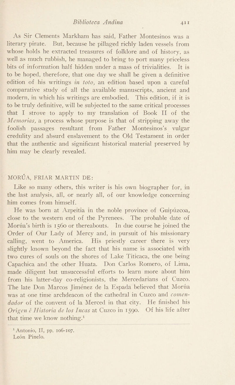 As Sir Clements Markham has said, Father Montesinos was a literary pirate. But, because he pillaged richly laden vessels from whose holds he extracted treasures of folklore and of history, as well as much rubbish, he managed to bring to port many priceless bits of information half hidden under a mass of trivialities. It is to be hoped, therefore, that one day we shall be given a definitive edition of his writings in toto, an edition based upon a careful comparative study of all the available manuscripts, ancient and modern, in which his writings are embodied. This edition, if it is to be truly definitive, will be subjected to the same critical processes that I strove to apply to my translation of Book II of the Memories, a process whose purpose is that of stripping away the foolish passages resultant from Father Montesinos’s vulgar credulity and absurd enslavement to the Old Testament in order that the authentic and significant historical material preserved by him may be clearly revealed. MORUA, FRIAR MARTIN DE: Like so many others, this writer is his own biographer for, in the last analysis, all, or nearly all, of our knowledge concerning him conies from himself. He was born at Azpeitia in the noble province of Guipuzcoa, close to the western end of the Pyrenees. The probable date of Morua’s birth is 1560 or thereabouts. In due course he joined the Order of Our Lady of Mercy and, in pursuit of his missionary calling, went to America. His priestly career there is very slightly known beyond the fact that his name is associated with two cures of souls on the shores of Lake Titicaca, the one being Capachica and the other Huata. Don Carlos Romero, of Lima, made diligent but unsuccessful efforts to learn more about him from his latter-day co-religionists, the Mercedarians of Cuzco. The late Don Marcos Jimenez de la Espada believed that Morua was at one time archdeacon of the cathedral in Cuzco and c.omen- dad or of the convent of la Merced in that city. He finished his Origen e Historia de los Incas at Cuzco in 1590. Of his life after that time we know nothing.1 1 Antonio, II, pp. 106-107. Leon Pinelo.