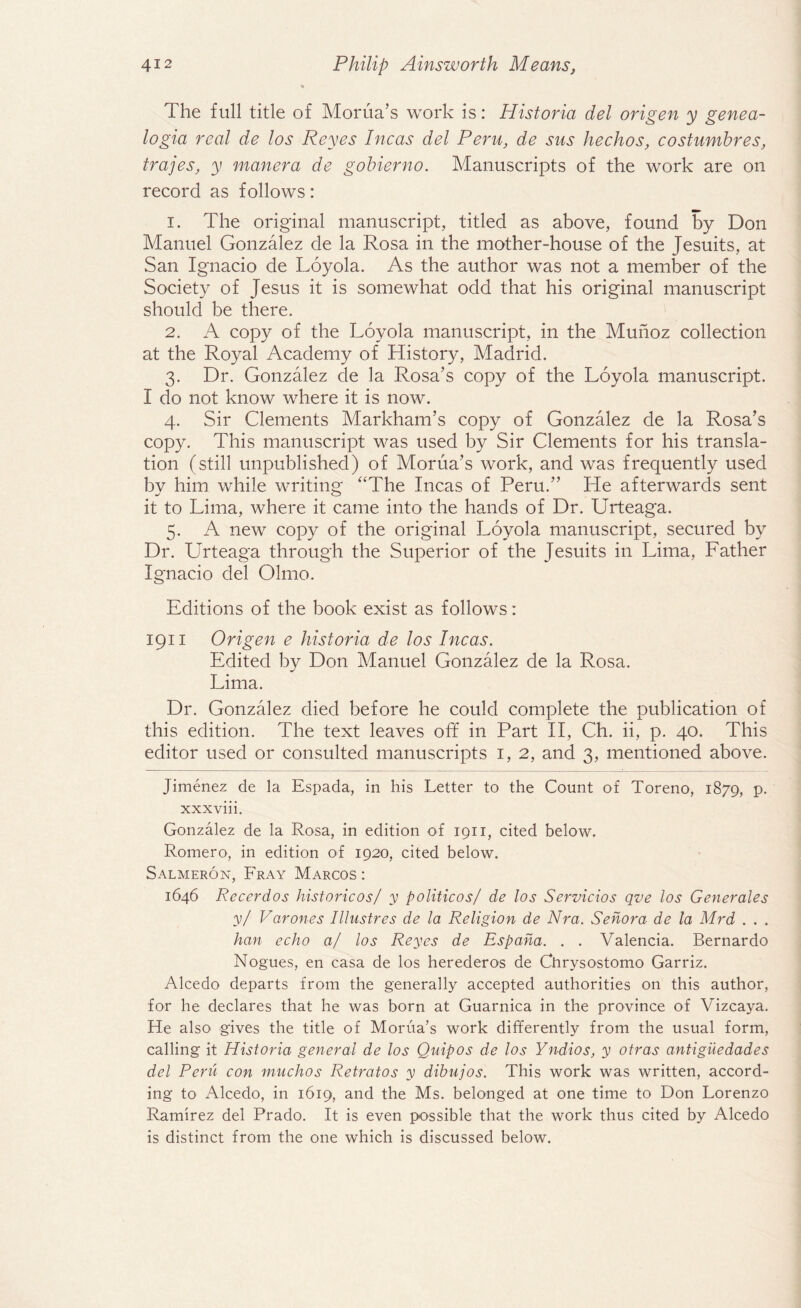The full title of Morua’s work is: Historia del origen y genea- logia real de los Reyes Incas del Peru, de sus hechos, costumbres, trajes, y manera de gobierno. Manuscripts of the work are on record as follows: 1. The original manuscript, titled as above, found by Don Manuel Gonzalez de la Rosa in the mother-house of the Jesuits, at San Ignacio de Loyola. As the author was not a member of the Society of Jesus it is somewhat odd that his original manuscript should be there. 2. A copy of the Loyola manuscript, in the Munoz collection at the Royal Academy of History, Madrid. 3. Dr. Gonzalez de la Rosa’s copy of the Loyola manuscript. I do not know where it is now. 4. Sir Clements Markham’s copy of Gonzalez de la Rosa’s copy. This manuscript was used by Sir Clements for his transla¬ tion (still unpublished) of Morua’s work, and was frequently used by him while writing “The Incas of Peru.” He afterwards sent it to Lima, where it came into the hands of Dr. Urteaga. 5. A new copy of the original Loyola manuscript, secured by Dr. Urteaga through the Superior of the Jesuits in Lima, Father Ignacio del Olmo. Editions of the book exist as follows : 1911 Origen e historia de los Incas. Edited by Don Manuel Gonzalez de la Rosa. Lima. Dr. Gonzalez died before he could complete the publication of this edition. The text leaves off in Part II, Ch. ii, p. 40. This editor used or consulted manuscripts 1, 2, and 3, mentioned above. Jimenez de la Espada, in his Letter to the Count of Toreno, 1879, p. xxxviii. Gonzalez de la Rosa, in edition of 1911, cited below. Romero, in edition of 1920, cited below. Salmeron, Fray Marcos : 1646 Recerdos historicos/ y politicos/ de los Servicios qve los Generales y/ Varones Illustres de la Religion de Nra. Senora de la Mrd . . . han echo a/ los Reyes de Espaha. . . Valencia. Bernardo Nogues, en casa de los herederos de Chrysostomo Garriz. Alcedo departs from the generally accepted authorities on this author, for he declares that he was born at Guarnica in the province of Vizcaya. He also gives the title of Morua’s work differently from the usual form, calling it Historia general de los Quip os de los Yndios, y otras antiguedades del Peril con muchos Retratos y dibujos. This work was written, accord¬ ing to Alcedo, in 1619, and the Ms. belonged at one time to Don Lorenzo Ramirez del Prado. It is even possible that the work thus cited by Alcedo is distinct from the one which is discussed below.