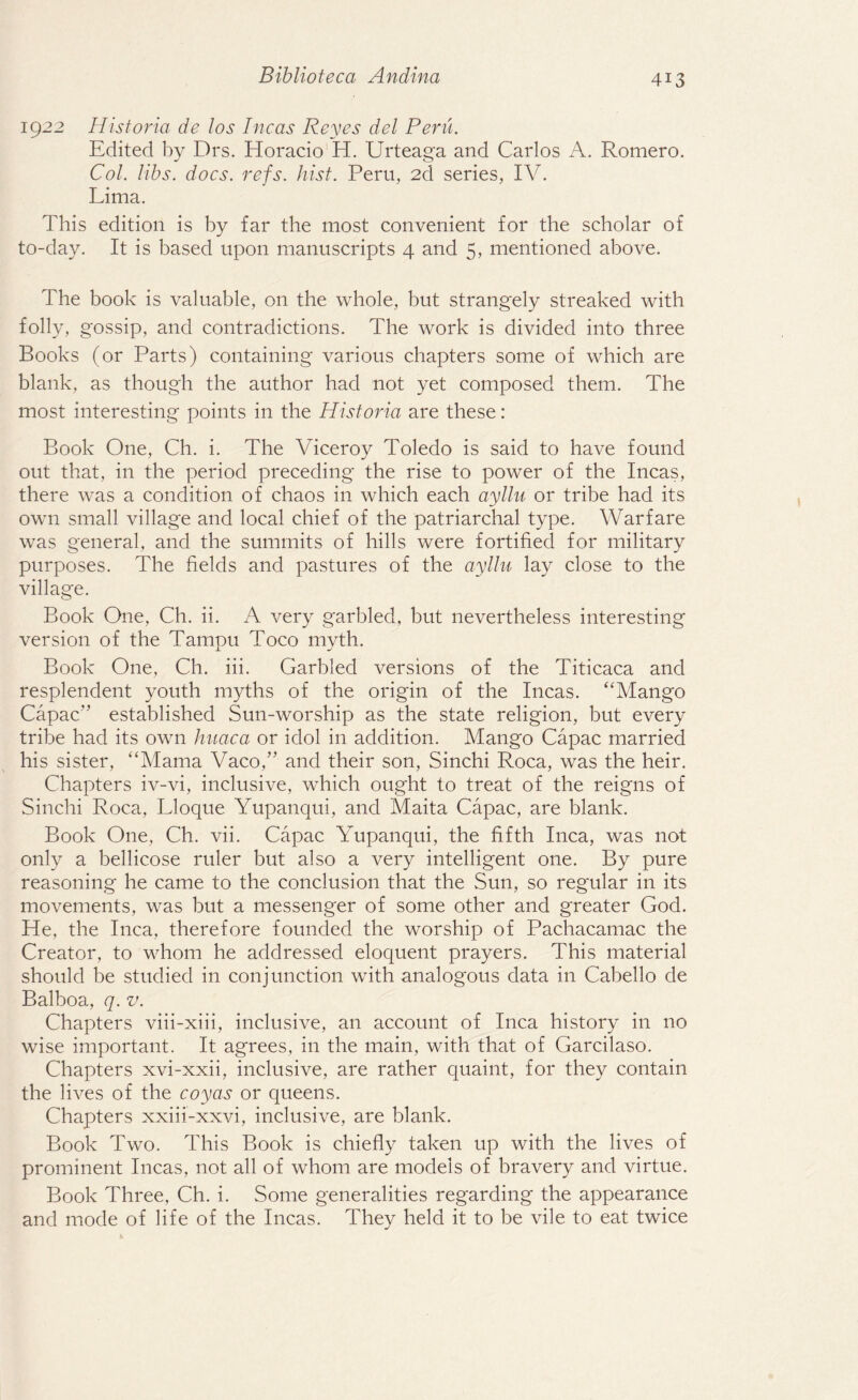 1922 Historia de l os Incas Reyes del Peru. Edited by Drs. Horacio H. Urteaga and Carlos A. Romero. Col. libs. docs. refs. hist. Peru, 2d series, IV. Lima. This edition is by far the most convenient for the scholar of to-day. It is based upon manuscripts 4 and 5, mentioned above. The book is valuable, on the whole, but strangely streaked with folly, gossip, and contradictions. The work is divided into three Books (or Parts) containing various chapters some of which are blank, as though the author had not yet composed them. The most interesting points in the Historia are these: Book One, Ch. i. The Viceroy Toledo is said to have found out that, in the period preceding the rise to power of the Incas, there was a condition of chaos in which each ayllu or tribe had its own small village and local chief of the patriarchal type. Warfare was general, and the summits of hills were fortified for military purposes. The fields and pastures of the ayllu lay close to the village. Book One, Ch. ii. A very garbled, but nevertheless interesting version of the Tampu Toco myth. Book One, Ch. iii. Garbled versions of the Titicaca and resplendent youth myths of the origin of the Incas. “Mango Capac” established Sun-worship as the state religion, but every tribe had its own huaca or idol in addition. Mango Capac married his sister, “Mama Vaco,” and their son, Sinchi Roca, was the heir. Chapters iv-vi, inclusive, which ought to treat of the reigns of Sinchi Roca, Lloque Yupanqui, and Maita Capac, are blank. Book One, Ch. vii. Capac Yupanqui, the fifth Inca, was not only a bellicose ruler but also a very intelligent one. By pure reasoning he came to the conclusion that the Sun, so regular in its movements, was but a messenger of some other and greater God. He, the Inca, therefore founded the worship of Pachacamac the Creator, to whom he addressed eloquent prayers. This material should be studied in conjunction with analogous data in Cabello de Balboa, q. v. Chapters viii-xiii, inclusive, an account of Inca history in no wise important. It agrees, in the main, with that of Garcilaso. Chapters xvi-xxii, inclusive, are rather quaint, for they contain the lives of the coyas or queens. Chapters xxiii-xxvi, inclusive, are blank. Book Two. This Book is chiefly taken up with the lives of prominent Incas, not all of whom are models of bravery and virtue. Book Three, Ch. i. Some generalities regarding the appearance and mode of life of the Incas. They held it to be vile to eat twice