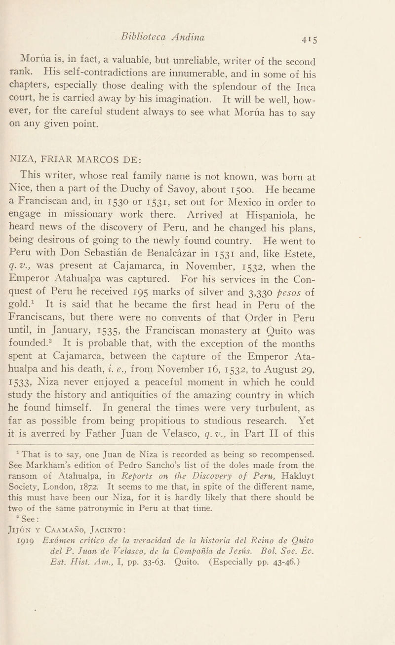 4i5 Morua is, in fact, a valuable, but unreliable, writer of the second rank. His self-contradictions are innumerable, and in some of his chapters, especially those dealing with the splendour of the Inca court, he is carried away by his imagination. It will be well, how¬ ever, for the careful student always to see what Morua has to say on any given point. NIZA, FRIAR MARCOS DE: This writer, whose real family name is not known, was born at Nice, then a part of the Duchy of Savoy, about 1500. He became a Franciscan and, in 1530 or 1531 ? set out f°r Mexico in order to engage in missionary work there. Arrived at Hispaniola, he heard news of the discovery of Peru, and he changed his plans, being desirous of going to the newly found country. He went to Peru with Don Sebastian de Benalcazar in 1531 and, like Estete, q. v., was present at Cajamarca, in November, 1532, when the Emperor Atahualpa was captured. For his services in the Con¬ quest of Peru he received 195 marks of silver and 3,330 pesos of gold.1 It is said that he became the first head in Peru of the Franciscans, but there were no convents of that Order in Peru until, in January, 1535, the Franciscan monastery at Quito was founded.2 It is probable that, with the exception of the months spent at Cajamarca, between the capture of the Emperor Ata¬ hualpa and his death, i. e., from November 16, 1532, to August 29, 1533? Niza never enjoyed a peaceful moment in which he could study the history and antiquities of the amazing country in which he found himself. In general the times were very turbulent, as far as possible from being propitious to studious research. Yet it is averred by Father Juan de Velasco, q.v., in Part II of this 1 That is to say, one Juan de Niza is recorded as being so recompensed. See Markham’s edition of Pedro> Sancho’s list of the doles made from the ransom of Atahualpa, in Reports on the Discovery of Peru, Hakluyt Society, London, 1872. It seems to me that, in spite of the different name, this must have been our Niza, for it is hardly likely that there should be two of the same patronymic in Peru at that time. 2 See: Jijon y Caamano, Jacinto: 1919 Ex amen critic 0 de la veracidad de la historia del Reino de Quito del P. Juan de Velasco, de la Compahia de Jesus. Bol. Soc. Ec. Est. Hist. Am., I, pp. 33-63. Quito. (Especially pp. 43-46.)
