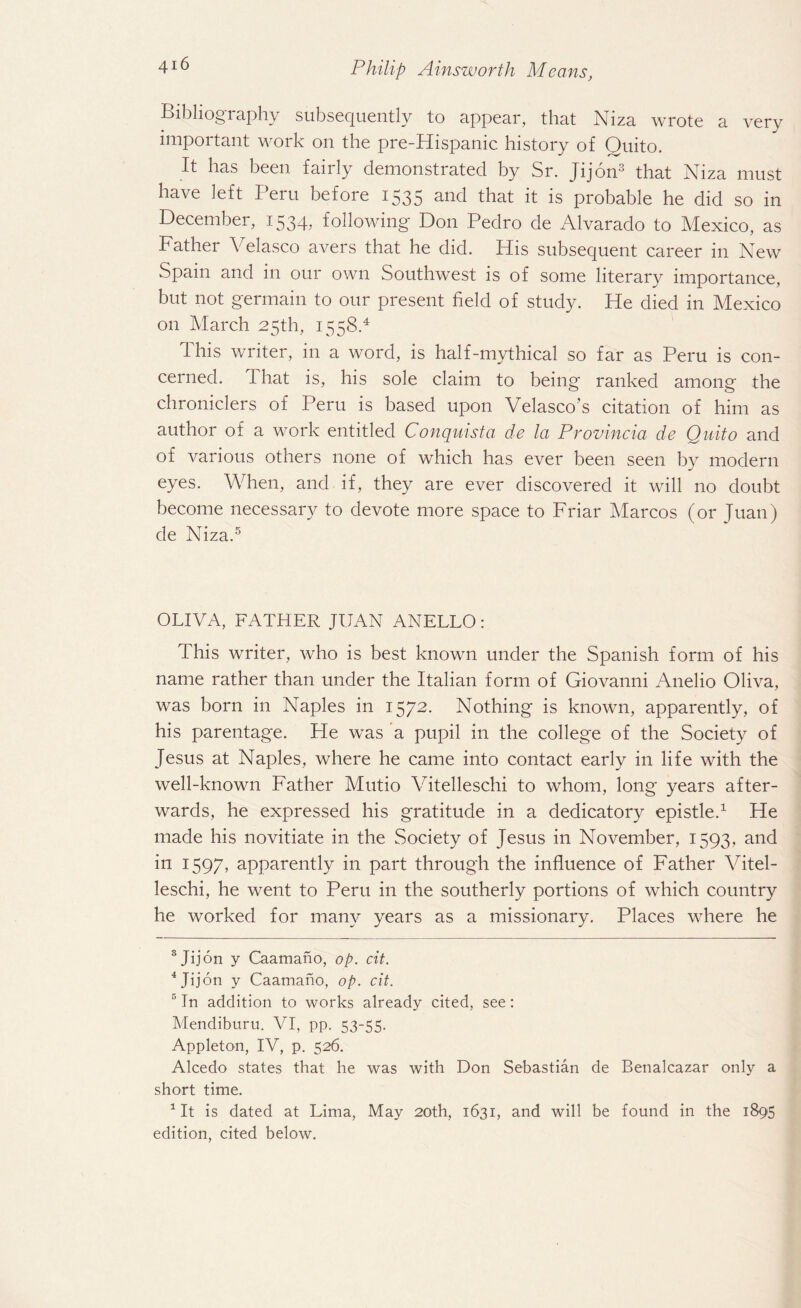 Bibliogiaphy subsequently to appear, that Niza wrote a very important work on the pre-Hispanic history of Quito. It has been fairly demonstrated by Sr. Jijon3 that Niza must have left Peru before 1535 and that it is probable he did so in December, 1534, following Don Pedro de Alvarado to Mexico, as Father Velasco avers that he did. His subsequent career in New Spain and in our own Southwest is of some literary importance, but not germain to our present field of study. He died in Mexico on March 25th, 1558.4 This writer, in a word, is half-mythical so far as Peru is con¬ cerned. 1 hat is, his sole claim to being ranked among the chroniclers of Peru is based upon Velasco’s citation of him as author of a work entitled Conquista de la Provincia de Quito and of various others none of which has ever been seen by modern eyes. When, and if, they are ever discovered it will no doubt become necessary to devote more space to Friar Marcos (or Juan) de Niza.5 OLIVA, FATHER JUAN ANELLO: This writer, who is best known under the Spanish form of his name rather than under the Italian form of Giovanni Audio Oliva, was born in Naples in 1572. Nothing is known, apparently, of his parentage. He was a pupil in the college of the Society of Jesus at Naples, where he came into contact early in life with the well-known Father Mutio Vitelleschi to whom, long years after¬ wards, he expressed his gratitude in a dedicatory epistle.1 He made his novitiate in the Society of Jesus in November, 1593, and in 1597, apparently in part through the influence of Father Vitel¬ leschi, he went to Peru in the southerly portions of which country he worked for many years as a missionary. Places where he 3 Jijon y Caamano, op. cit. 4 Jijon y Caamano, op. cit. 5 In addition to works already cited, see: Mendiburu. VI, pp. 53-55. Appleton, IV, p. 526. Alcedo states that he was with Don Sebastian de Benalcazar only a short time. 1 It is dated at Lima, May 20th, 1631, and will be found in the 1895 edition, cited below.