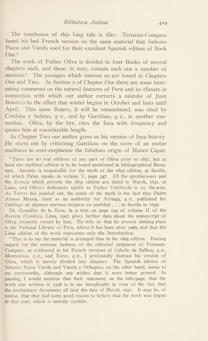 The conclusion of this long tale is this: Ternaux-Compans based his bad French version on the same material that Senores Pazos and Varela used for their excellent Spanish edition of Book One.5 The work of Father Oliva is divided in four Books of several chapters each, and these, in turn, contain each one a number of sections.6 The passages which interest us are found in Chapters One and Two. In Section 2 of Chapter One there are some inter¬ esting comments on the natural features of Peru and its climate in connection with which our author corrects a mistake of Juan Botero’s to the effect that winter begins in October and lasts until April. This same Botero, it will be remembered, was cited by Cordoba y Salinas, q. v., and by Garcilaso, q. v., in another con¬ nection. Oliva, by the bye, cites the Inca with frequency and quotes him at considerable length. In Chapter Two our author gives us his version of Inca history. He starts out by criticizing Garcilaso on the score of an undue readiness to over-emphasize the fabulous origin of Manco Capac. 5 There are no real editions of any part of Oliva prior to 1857, but at least one mythical edition is to be found mentioned in bibliographical litera¬ ture. Antonio is responsible for the myth of the 1632 edition, at Seville, of which Palau speaks in volume V, page 347. All the aprobaciones and the licencia which precede the 1895 edition are dated in March, 1631, at Lima, and Oliva's dedicatory epistle to Father Vitelleschi is so, likewise. As Torres has pointed out, the cause of the myth is the fact that Padre Alonso Messia, cited as an authority for Arriaga, q. v., published his Catalogo de algunos varones insignes en santidad ... in Seville in 1632. Dr. Gonzalez de la Rosa, in a note on page 199 of volume II of the Revista Historica, Lima, 1907, gives further data about the manuscript of Oliva formerly owned by him. He tells us that its present abiding-place is the National Library of Peru, where it has been since 1900, and that the Lima edition of the work represents only the Introduction. 6 That is to say the material is arranged thus in the 1895 edition. Having regard for the extreme badness of the editorial judgment of Ternaux- Compans, as evidenced in his French versions of Cabello de Balboa, q.v., Montesinos, q. v., and Xerez, q. v., I profoundly distrust his version of Oliva, which is merely divided into chapters. The Spanish edition of Senores Pazos Varela and Varela y Orbegoso, on the other hand, seems to me trustworthy, although one wishes that it were better printed. In passing, I would mention that their statement, on the title-page, that the work was written in 1598 is to me inexplicable in view of the fact that the preliminary documents all bear the date of March, 1631. It may be, of course, that they had some good reason to believe that the work was begun in that year, which is entirely credible.