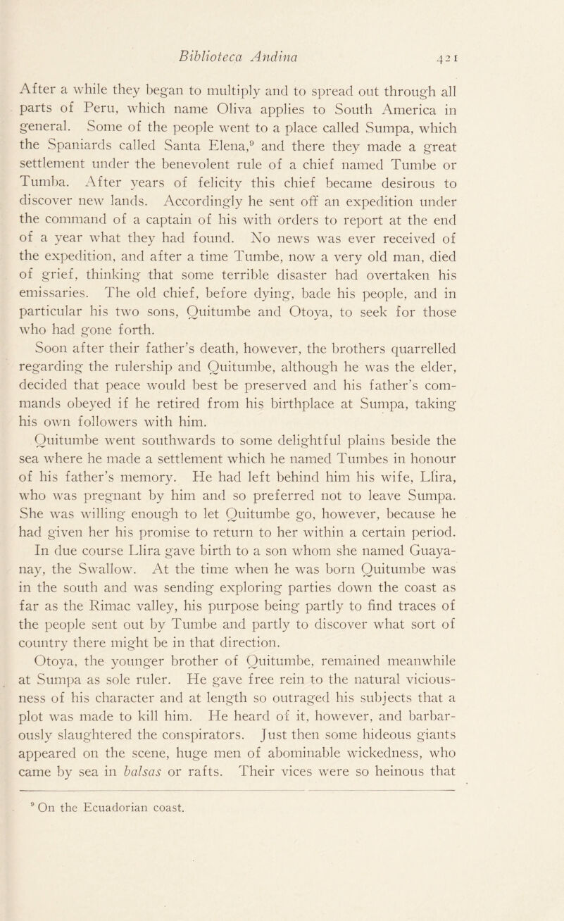 After a while they began to multiply and to spread out through all parts of Peru, which name Oliva applies to South America in general. Some of the people went to a place called Sumpa, which the Spaniards called Santa Elena,9 and there they made a great settlement under the benevolent rule of a chief named Tumbe or Tumba. After years of felicity this chief became desirous to discover new lands. Accordingly he sent off an expedition under the command of a captain of his with orders to report at the end of a year what they had found. No news was ever received of the expedition, and after a time Tumbe, now a very old man, died of grief, thinking that some terrible disaster had overtaken his emissaries. The old chief, before dying, bade his people, and in particular his two sons, Ouitumbe and Otoya, to seek for those who had gone forth. Soon after their father’s death, however, the brothers quarrelled regarding the rulership and Ouitumbe, although he was the elder, decided that peace would best be preserved and his father’s com¬ mands obeyed if he retired from his birthplace at Sumpa, taking his own followers with him. Ouitumbe went southwards to some delightful plains beside the sea where he made a settlement which he named Tumbes in honour of his father’s memory. He had left behind him his wife, Llira, who was pregnant by him and so preferred not to leave Sumpa. She was willing enough to let Quitumbe go, however, because he had given her his promise to return to her within a certain period. In due course Llira gave birth to a son whom she named Guaya- nay, the Swallow. At the time when he was born Quitumbe was in the south and was sending exploring parties down the coast as far as the Rimac valley, his purpose being partly to find traces of the people sent out by Tumbe and partly to discover what sort of country there might be in that direction. Otoya, the younger brother of Ouitumbe, remained meanwhile at Sumpa as sole ruler. He gave free rein to the natural vicious¬ ness of his character and at length so outraged his subjects that a plot was made to kill him. He heard of it, however, and barbar¬ ously slaughtered the conspirators. Just then some hideous giants appeared on the scene, huge men of abominable wickedness, who came by sea in balsas or rafts. Their vices were so heinous that 9 On the Ecuadorian coast.