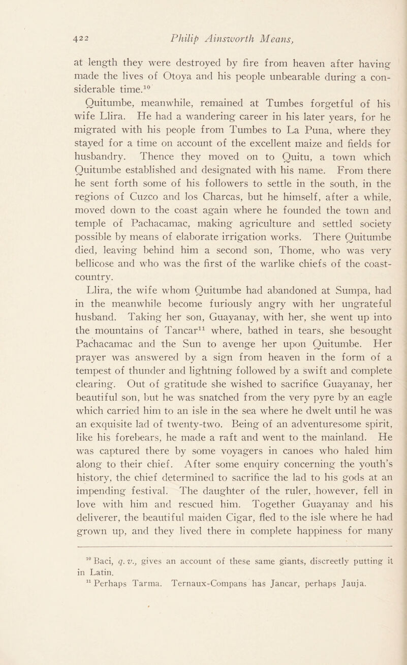 at length they were destroyed by fire from heaven after having made the lives of Otoya and his people unbearable during a con¬ siderable time.10 Quitumbe, meanwhile, remained at Tumbes forgetful of his wife Llira. He had a wandering career in his later years, for he migrated with his people from Tumbes to La Puna, where they stayed for a time on account of the excellent maize and fields for husbandry. Thence they moved on to Quitu, a town which Quitumbe established and designated with his name. From there he sent forth some of his followers to settle in the south, in the regions of Cuzco and los Charcas, but he himself, after a while, moved down to the coast again where he founded the town and temple of Pachacamac, making agriculture and settled society possible by means of elaborate irrigation works. There Quitumbe died, leaving behind him a second son, Thome, who was very bellicose and who was the first of the warlike chiefs of the coast- country. Llira, the wife whom Quitumbe had abandoned at Sumpa, had in the meanwhile become furiously angry with her ungrateful husband. Taking her son, Guayanay, with her, she went up into the mountains of Tancar* 11 where, bathed in tears, she besought Pachacamac and the Sun to avenge her upon Quitumbe. Her prayer was answered by a sign from heaven in the form of a tempest of thunder and lightning followed by a swift and complete clearing. Out of gratitude she wished to sacrifice Guayanay, her beautiful son, but he was snatched from the very pyre by an eagle which carried him to an isle in the sea where he dwelt until he was an exquisite lad of twenty-two. Being of an adventuresome spirit, like his forebears, he made a raft and went to the mainland. He was captured there by some voyagers in canoes who haled him along to their chief. After some enquiry concerning the youth’s history, the chief determined to sacrifice the lad to his gods at an impending festival. The daughter of the ruler, however, fell in love with him and rescued him. Together Guayanay and his deliverer, the beautiful maiden Cigar, fled to the isle where he had grown up, and they lived there in complete happiness for many 10 Baci, q. v., gives an account of these same giants, discreetly putting it in Latin. 11 Perhaps Tarma. Ternaux-Compans has Jancar, perhaps Tauja.