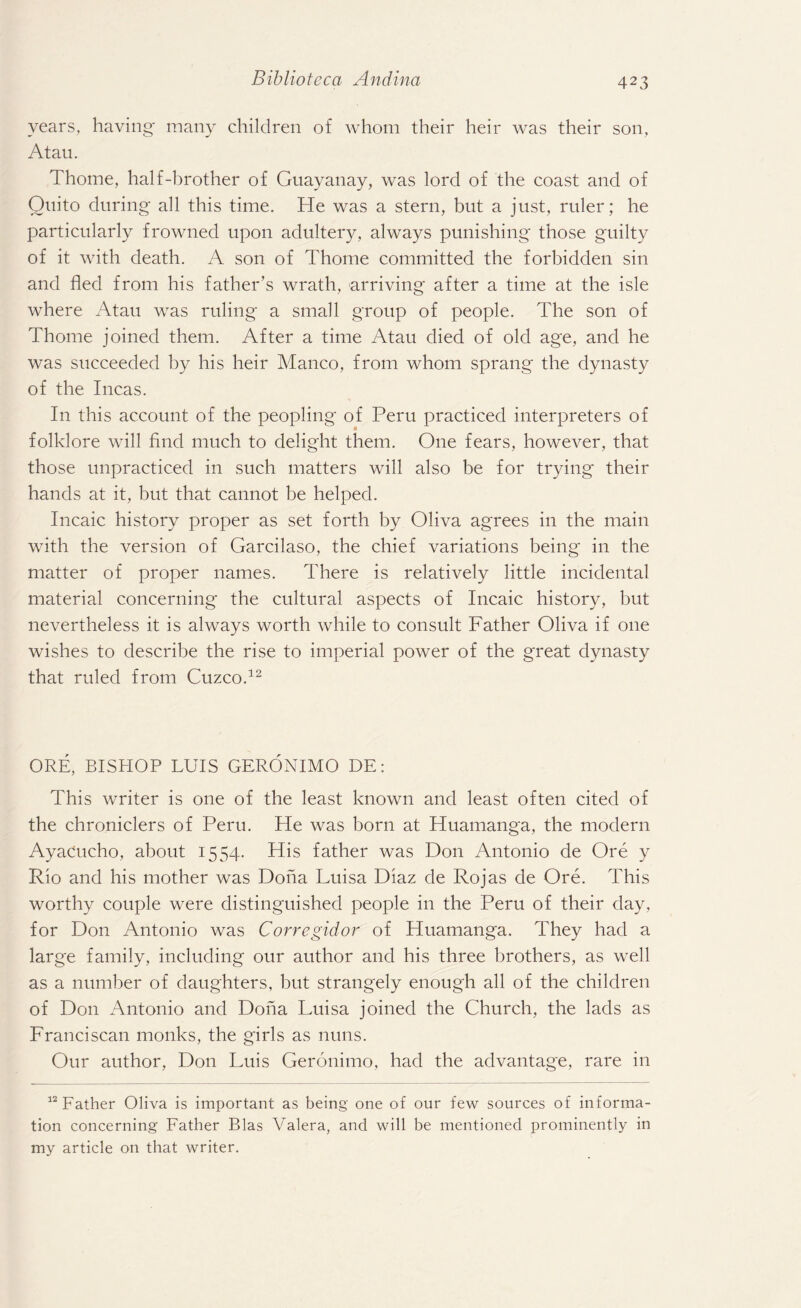 years, having many children of whom their heir was their son, Atau. Thome, half-brother of Guayanay, was lord of the coast and of Quito during all this time. He was a stern, but a just, ruler; he particularly frowned upon adultery, always punishing those guilty of it with death. A son of Thome committed the forbidden sin and fled from his father’s wrath, arriving after a time at the isle where Atau was ruling a small group of people. The son of Thome joined them. After a time Atau died of old age, and he was succeeded by his heir Manco, from whom sprang the dynasty of the Incas. In this account of the peopling of Peru practiced interpreters of folklore will find much to delight them. One fears, however, that those unpracticed in such matters will also be for trying their hands at it, but that cannot be helped. Incaic history proper as set forth by Oliva agrees in the main with the version of Garcilaso, the chief variations being in the matter of proper names. There is relatively little incidental material concerning the cultural aspects of Incaic history, but nevertheless it is always worth while to consult Father Oliva if one wishes to describe the rise to imperial power of the great dynasty that ruled from Cuzco.12 ORE, BISHOP LUIS GERONIMO DE: This writer is one of the least known and least often cited of the chroniclers of Peru. He was born at Huamanga, the modern AyaCucho, about 1554. His father was Don Antonio de Ore y Rio and his mother was Doha Luisa Diaz de Rojas de Ore. This worthy couple were distinguished people in the Peru of their day, for Don Antonio was Corregidor of Huamanga. They had a large family, including our author and his three brothers, as well as a number of daughters, but strangely enough all of the children of Don Antonio and Doha Luisa joined the Church, the lads as Franciscan monks, the girls as nuns. Our author, Don Luis Geronimo, had the advantage, rare in 12 Father Oliva is important as being one of our few sources of informa¬ tion concerning Father Bias Valera, and will be mentioned prominently in my article on that writer.