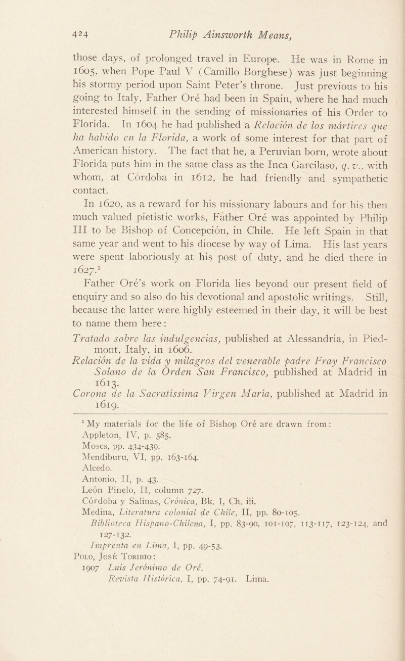 those days, of prolonged travel in Europe. He was in Rome in t6o5, when Pope Paul V (Camillo Borghese) was just beginning his stormy period upon Saint Peter’s throne. Just previous to his going to Italy, Father Ore had been in Spain, where he had much interested himself in the sending of missionaries of his Order to Florida. In 1604 he had published a Relacion de los mdrtires quc ha hahido en la Florida, a work of some interest for that part of American history. The fact that he, a Peruvian born, wrote about Florida puts him in the same class as the Inca Garcilaso, q. v., with whom, at Cordoba in 1612, he had friendly and sympathetic contact. In 1620, as a reward for his missionary labours and for his then much valued pietistic works, Father Ore was appointed by Philip III to be Bishop of Concepcion, in Chile. He left Spain in that same year and went to his diocese by way of Lima. His last years were spent laboriously at his post of duty, and he died there in 1627.1 Father Ore’s work on Florida lies beyond our present field of enquiry and so also do his devotional and apostolic writings. Still, because the latter were highly esteemed in their day, it will be best to name them here: Tratado sohre las indulgences, published at Alessandria, in Pied¬ mont, Italy, in 1606. Relacion de la vida y mUagros del venerable padre Fray Francisco Solano de la Or den San Francisco, published at Madrid in i6i3- Corona de la Sacratissima Virgen Maria, published at Madrid in 1619. 1 My materials for the life of Bishop Ore are drawn from : Appleton, IV, p. 585. Moses, pp. 434-439. Mendiburu, VI, pp. 163-164. Alcedo. Antonio, II, p. 43. Leon Pinelo, II, column 727. Cordoba y Salinas, Cronica, Bk. I, Ch. iii. Medina, Literature colonial de Chile, II, pp. 80-105. Biblioteca Hispano-Chilena, I, pp. 83-90, 101-107, 113-117, 123-124, and 127-132. Imprenta en Lima, I, pp. 49-53. Polo, Jose Toribio: 1907 Luis Jeronimo de Ore. Revista Historica, I, pp. 74-91. Lima.