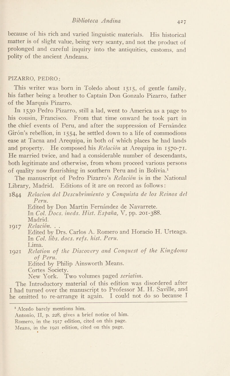because of his rich and varied linguistic materials. His historical matter is of slight value, being very scanty, and not the product of prolonged and careful inquiry into the antiquities, customs, and polity of the ancient Andeans. PIZARRO, PEDRO: This writer was born in Toledo about 1515, of gentle family, his father being a brother to Captain Don Gonzalo Pizarro, father of the Marquis Pizarro. In 1530 Pedro Pizarro, still a lad, went to America as a page to his cousin, Francisco. From that time onward he took part in the chief events of Peru, and after the suppression of Fernandez Giron’s rebellion, in 1554, he settled down to a life of commodious ease at Tacna and Arequipa, in both of which places he had lands and property. He composed his Relation at Arequipa in 1570-71. He married twice, and had a considerable number of descendants, both legitimate and otherwise, from whom proceed various persons of quality now flourishing in southern Peru and in Bolivia.1 The manuscript of Pedro Pizarro’s Relation is in the National Library, Madrid. Editions of it are on record as follows: 1844 Relation del Descubrimiento y Conquista de los Reinos del Peru. Edited by Don Martin Fernandez de Navarrete. In Col. Docs, ineds. Hist. Espana, V, pp. 201-388. Madrid. 1917 Relation. . . Edited by Drs. Carlos A. Romero and Horacio H. Urteaga. In Col. libs. docs. refs. hist. Peru. Lima. 1921 Relation of the Discovery and Conquest of the Kingdoms of Peru. Edited by Philip Ainsworth Means. Cortes Society. New York. Two volumes paged seriatim. The Introductory material of this edition was disordered after I had turned over the manuscript to Professor M. H. Saville, and he omitted to re-arrange it again. I could not do so because I 1 Alcedo barely mentions him. Antonio, II, p. 228, gives a brief notice of him. Romero, in the 1917 edition, cited on this page. Means, in the 1921 edition, cited on this page.
