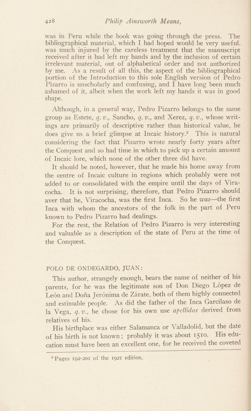 was in Peru while the book was going through the press. The bibliographical material, which I had hoped would be very useful, was much injured by the careless treatment that the manuscript received after it had left my hands and by the inclusion of certain irrelevant material, out of alphabetical order and not authorized by me. As a result of all this, the aspect of the bibliographical portion of the Introduction to this sole English version of Pedro Pizarro is unscholarly and confusing, and I have long been much ashamed of it, albeit when the work left my hands it was in good shape. Although, in a general way, Pedro Pizarro belongs to the same group as Estete, q. v., Sancho, q. v., and Xerez, q. v., whose writ¬ ings are primarily of descriptive rather than historical value, he does give us a brief glimpse at Incaic history.2 This is natural considering the fact that Pizarro wrote nearly forty years after the Conquest and so had time in which to pick up a certain amount of Incaic lore, which none of the other three did have. It should be noted, however, that he made his home away from the centre of Incaic culture in regions which probably were not added to or consolidated with the empire until the days of Vira- cocha. It is not surprising, therefore, that Pedro Pizarro should aver that he, Viracocha, was the first Inca. So he was—the first Inca with whom the ancestors of the folk in the part of Peru known to Pedro Pizarro had dealings. For the rest, the Relation of Pedro Pizarro is very interesting and valuable as a description of the state of Peru at the time of the Conquest. POLO DE ONDEGARDO, JUAN: This author, strangely enough, bears the name of neither of his parents, for he was the legitimate son of Don Diego Lopez de Leon and Doha Jeronima de Zarate, both of them highly connected and estimable people. As did the father of the Inca Garcilaso de la Vega, q. v., he chose for his own use apellidos derived from relatives of his. His birthplace was either Salamanca or Valladolid, but the date of his birth is not known; probably it was about I510- His edu¬ cation must have been an excellent one, for he received the coveted 2 Pages 192-201 of the 1921 edition.