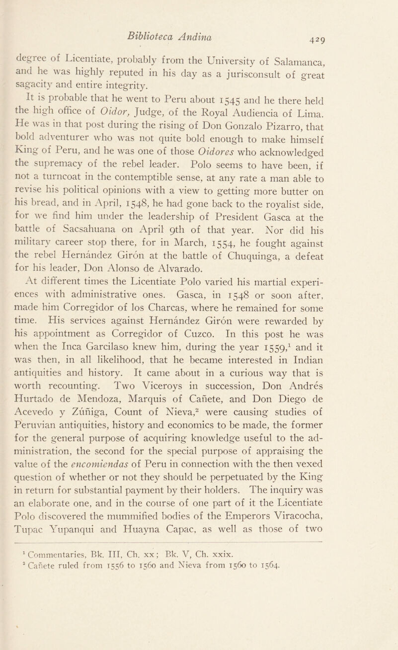 429 degree of Licentiate, probably from the University of Salamanca, and he was highly reputed in his day as a jurisconsult of great sagacity and entire integrity. It is probable that he went to Peru about 1545 and he there held the high office of Oidor, Judge, of the Royal Audiencia of Lima. Lie was in that post during the rising* of Don Gonzalo Pizarro, that bold adventurer who was not quite bold enough to make himself King of Peru, and he was one of those Oidores who acknowledged the supremacy of the rebel leader. Polo seems to have been, if not a turncoat in the contemptible sense, at any rate a man able to revise his political opinions with a view to getting more butter on his bread, and in April, 1548? be had gone back to the royalist side, for we find him under the leadership of President Gasca at the battle of Sacsahuana on April 9th of that year. Nor did his military career stop there, for in March, 1554, he fought against the rebel Hernandez Giron at the battle of Chuquinga, a defeat for his leader, Don Alonso de Alvarado. At different times the Licentiate Polo varied his martial experi¬ ences with administrative ones. Gasca, in 1548 or soon after, made him Corregidor of los Charcas, where he remained for some time. His services against Hernandez Giron were rewarded by his appointment as Corregidor of Cuzco. In this post he was when the Inca Garcilaso knew him, during the year 1559,1 and it was then, in all likelihood, that he became interested in Indian antiquities and history. It came about in a curious way that is worth recounting. Two Viceroys in succession, Don Andres Hurtado de Mendoza, Marquis of Cahete, and Don Diego de Acevedo y Zuniga, Count of Nieva,2 were causing studies of Peruvian antiquities, history and economics to be made, the former for the general purpose of acquiring knowledge useful to the ad¬ ministration, the second for the special purpose of appraising the value of the encomiendas of Peru in connection with the then vexed question of whether or not they should be perpetuated by the King in return for substantial payment by their holders. The inquiry was an elaborate one, and in the course of one part of it the Licentiate Polo discovered the mummified bodies of the Emperors Viracocha, Tupac Yupanqui and Pluayna Capac, as well as those of two 1 Commentaries, Bk. Ill, Ch. xx; Bk. V, Ch. xxix. 2 Canete ruled from 1556 to 1560 and Nieva from 1560 to 1564.