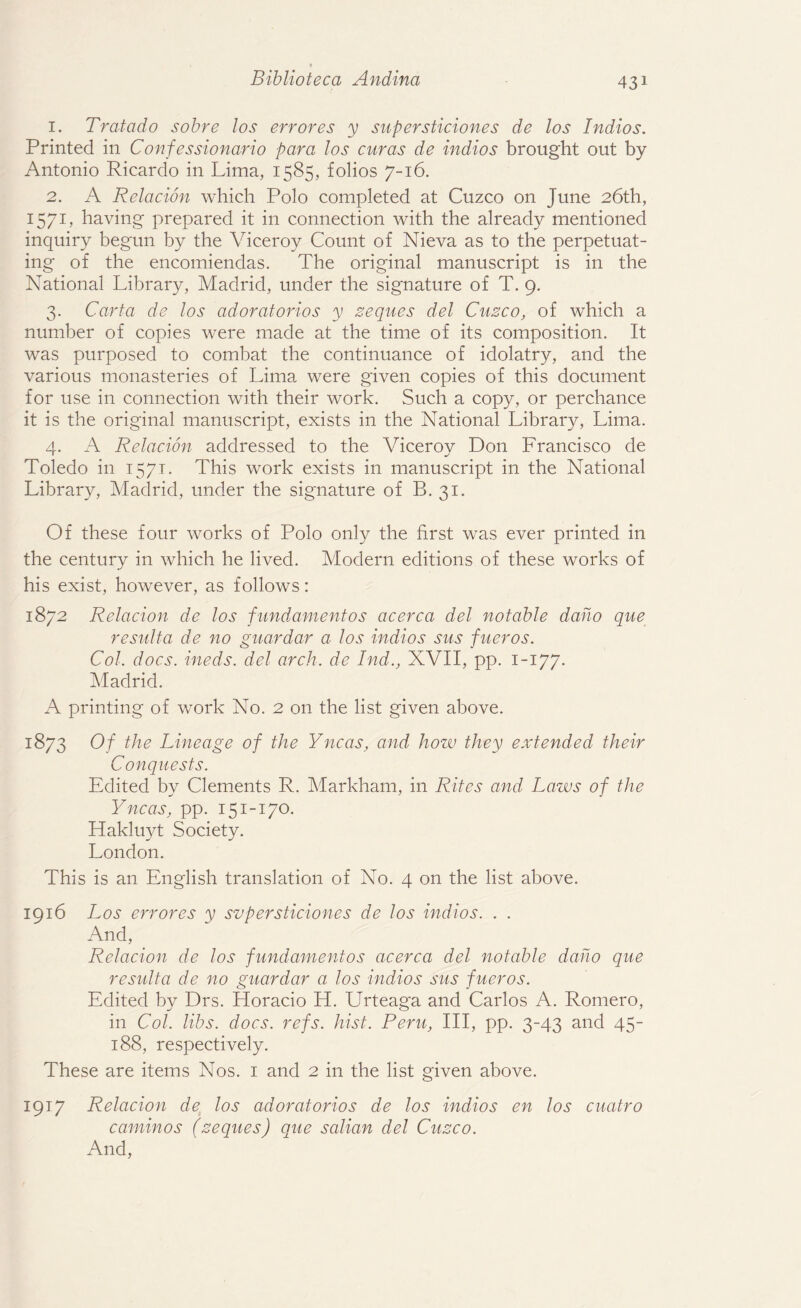 1. Tratado sobre los err ores y supersticiones de los Indios. Printed in Confessionario para los curas de indios brought out by Antonio Ricardo in Lima, 1585, folios 7-16. 2. A Relacion which Polo completed at Cuzco on June 26th, 1571, having prepared it in connection with the already mentioned inquiry begun by the Viceroy Count of Nieva as to the perpetuat¬ ing of the encomiendas. The original manuscript is in the National Library, Madrid, under the signature of T. 9. 3. Carta de los adoratorios y zeqaes del Cuzco, of which a number of copies were made at the time of its composition. It was purposed to combat the continuance of idolatry, and the various monasteries of Lima were given copies of this document for use in connection with their work. Such a copy, or perchance it is the original manuscript, exists in the National Library, Lima. 4. A Relacion addressed to the Viceroy Don Francisco de Toledo in 1571. This work exists in manuscript in the National Library, Madrid, under the signature of B. 31. Of these four works of Polo only the first was ever printed in the century in which he lived. Modern editions of these works of his exist, however, as follows: 1872 Relacion de los fundament os acerca del notable dano que result a de no guardar a los indios sus fueros. Col. docs, ineds. del arch, de Ind., XVII, pp. 1-177. Madrid. A printing of work No. 2 on the list given above. 1873 Of the Lineage of the Yncas, and how they extended their Conquests. Edited by Clements R. Markham, in Rites and Laws of the Yncas, pp. 151-170. Hakluyt Society. London. This is an English translation of No. 4 on the list above. 1916 Los err ores y supersticiones de los indios. . . And, Relacion de los fundament os acerca del notable dano que resulta de no guardar a los indios sus fueros. Edited by Drs. Horacio H. Urteaga and Carlos A. Romero, in Col. libs. docs. refs. hist. Peru, III, pp. 3-43 and 45- 188, respectively. These are items Nos. 1 and 2 in the list given above. 1917 Relacion de los adoratorios de los indios en los cuatro caminos (zeques) que salian del Cuzco. And,