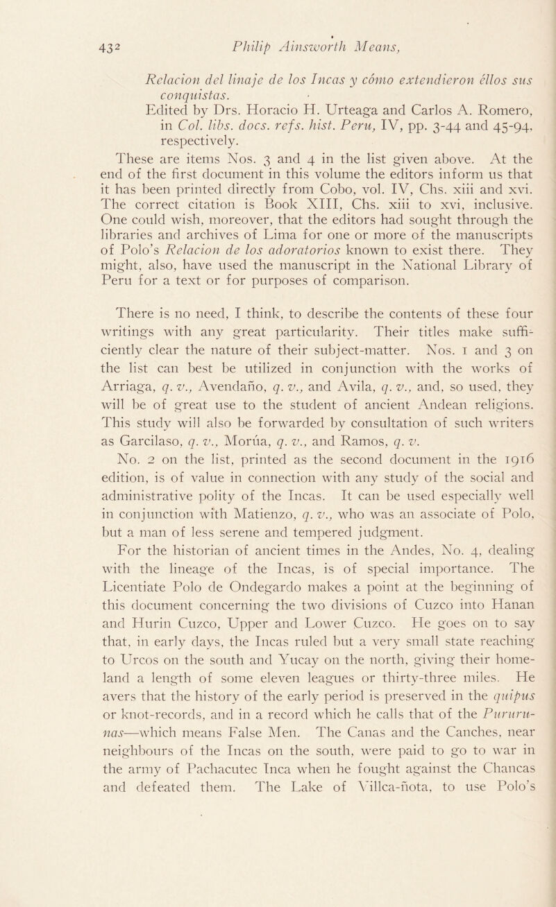 Relacion del linaje de los Incas y conio extendieron ellos sits conquistas. Edited by Drs. Horacio H. Urteaga and Carlos A. Romero, in Col. libs. docs. refs. hist. Peru, IV, pp. 3-44 and 45-94, respectively. These are items Nos. 3 and 4 in the list given above. At the end of the first document in this volume the editors inform us that it has been printed directly from Cobo, vol. IV, Chs. xiii and xvi. The correct citation is Book XIII, Chs. xiii to xvi, inclusive. One could wish, moreover, that the editors had sought through the libraries and archives of Lima for one or more of the manuscripts of Polo’s Relacion de los adoratorios known to exist there. They might, also, have used the manuscript in the National Library of Peru for a text or for purposes of comparison. There is no need, I think, to describe the contents of these four writings with any great particularity. Their titles make suffi¬ ciently clear the nature of their subject-matter. Nos. 1 and 3 on the list can best be utilized in conjunction with the works of Arriaga, q. v., Avendaho, q. v., and Avila, q. v., and, so used, they will be of great use to the student of ancient Andean religions. This study will also he forwarded by consultation of such writers as Garcilaso, q. v., Morua, q. v., and Ramos, q. v. No. 2 on the list, printed as the second document in the 1916 edition, is of value in connection with any study of the social and administrative polity of the Incas. It can be used especially well in conjunction with Matienzo, q. v., who was an associate of Polo, but a man of less serene and tempered judgment. Lor the historian of ancient times in the Andes, No. 4, dealing with the lineage of the Incas, is of special importance. The Licentiate Polo de Ondegardo makes a point at the beginning of this document concerning the two divisions of Cuzco into Hanan and Hurin Cuzco, Upper and Lower Cuzco. Pie goes on to say that, in early days, the Incas ruled hut a very small state reaching to Urcos on the south and Yucay on the north, giving their home¬ land a length of some eleven leagues or thirty-three miles. Pie avers that the history of the early period is preserved in the quipus or knot-records, and in a record which he calls that of the Pururu- nas—which means Lalse Men. The Canas and the Canches, near neighbours of the Incas on the south, were paid to g'o to war in the army of Pachacutec Inca when he fought against the Chancas and defeated them. The Lake of Villca-nota, to use Polo's